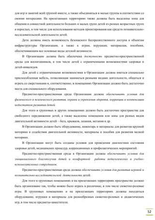 52
для игр и занятий всей группой вместе, а также объединяться в малые группы в соответствии со
своими интересами. На прилегающих территориях также должны быть выделены зоны для
общения и совместной деятельности больших и малых групп детей из разных возрастных групп
и взрослых, в том числе для использования методов проектирования как средств познавательно-
исследовательской деятельности детей.
Дети должны иметь возможность безопасного беспрепятственного доступа к объектам
инфраструктуры Организации, а также к играм, игрушкам, материалам, пособиям,
обеспечивающим все основные виды детской активности.
В Организации должна быть обеспечена доступность предметно-пространственной
среды для воспитанников, в том числе детей с ограниченными возможностями здоровья и
детей-инвалидов.
Для детей с ограниченными возможностями в Организации должна иметься специально
приспособленная мебель, позволяющая заниматься разными видами деятельности, общаться и
играть со сверстниками и, соответственно, в помещениях Организации должно быть достаточно
места для специального оборудования.
Предметно-пространственная среда Организации должна обеспечивать условия для
физического и психического развития, охраны и укрепления здоровья, коррекции и компенсации
недостатков развития детей.
Для этого в групповых и других помещениях должно быть достаточно пространства для
свободного передвижения детей, а также выделены помещения или зоны для разных видов
двигательной активности детей – бега, прыжков, лазания, метания и др.
В Организации должно быть оборудование, инвентарь и материалы для развития крупной
моторики и содействия двигательной активности, материалы и пособия для развития мелкой
моторики.
В Организации могут быть созданы условия для проведения диагностики состояния
здоровья детей, медицинских процедур, коррекционных и профилактических мероприятий.
Предметно-пространственная среда в Организации должна обеспечивать условия для
эмоционального благополучия детей и комфортной работы педагогических и учебно-
вспомогательных сотрудников.
Предметно-пространственная среда должна обеспечивать условия для развития игровой и
познавательно-исследовательской деятельности детей.
Для этого в групповых помещениях и на прилегающих территориях пространство должно
быть организовано так, чтобы можно было играть в различные, в том числе сюжетно-ролевые
игры. В групповых помещениях и на прилегающих территориях должны находиться
оборудование, игрушки и материалы для разнообразных сюжетно-ролевых и дидактических
игр, в том числе предметы-заместители.
 