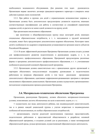 55
необходимого медицинского обслуживания. Для решения этих задач руководитель
Организации вправе заключать договора гражданско-правового характера и совершать иные
действия в рамках своих полномочий.
3.3.3. При работе в группах для детей с ограниченными возможностями здоровья в
Организации должны быть дополнительно предусмотрены должности педагогов, имеющих
соответствующую квалификацию для работы в соответствии со спецификой ограничения
здоровья детей, из расчета не менее одной должности на группу детей.
При организации инклюзивного образования:
– при включении в общеобразовательную группу иных категорий детей, имеющих
специальные образовательные потребности, в т. ч. находящихся в трудной жизненной
ситуации, может быть предусмотрено дополнительное кадровое обеспечение. Категории таких
детей и особенности их кадрового сопровождения устанавливаются органами власти субъектов
Российской Федерации.
3.3.4. В целях эффективной реализации Программы Организация должна создать условия
для профессионального развития педагогических и руководящих кадров, в т. ч. их
дополнительного профессионального образования. Программой предусмотрены различные
формы и программы дополнительного профессионального образования, в т. ч. учитывающие
особенности реализуемой основной образовательной программы.
3.3.5. Организация должна самостоятельно или с привлечением других организаций и
партнеров обеспечивать консультативную поддержку руководящих и педагогических
работников по вопросам образования детей, в том числе реализации программам
дополнительного образования, адаптивных коррекционно-развивающих программ и программ
инклюзивного образования дошкольников. Организация должна осуществлять организационно-
методическое сопровождение процесса реализации Программы.
3.4. Материально-техническое обеспечение Программы
Организация, реализующая Программу, должна обеспечить материально-технические
условия, позволяющие достичь обозначенные ею цели и выполнить задачи, в т. ч.:
─ осуществлять все виды деятельности ребенка, как индивидуальной самостоятельной,
так и в рамках каждой дошкольной группы с учетом возрастных и индивидуальных
особенностей воспитанников, их особых образовательных потребностей;
─ организовывать участие родителей воспитанников (законных представителей),
педагогических работников и представителей общественности в разработке основной
образовательной программы, в создании условий для ее реализации, а также мотивирующей
образовательной среды, уклада организации, осуществляющей образовательную деятельность;
 