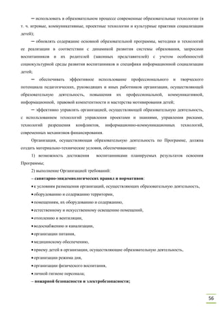 56
─ использовать в образовательном процессе современные образовательные технологии (в
т. ч. игровые, коммуникативные, проектные технологии и культурные практики социализации
детей);
─ обновлять содержание основной образовательной программы, методики и технологий
ее реализации в соответствии с динамикой развития системы образования, запросами
воспитанников и их родителей (законных представителей) с учетом особенностей
социокультурной среды развития воспитанников и специфики информационной социализации
детей;
─ обеспечивать эффективное использование профессионального и творческого
потенциала педагогических, руководящих и иных работников организации, осуществляющей
образовательную деятельность, повышения их профессиональной, коммуникативной,
информационной, правовой компетентности и мастерства мотивирования детей;
─ эффективно управлять организацией, осуществляющей образовательную деятельность,
с использованием технологий управления проектами и знаниями, управления рисками,
технологий разрешения конфликтов, информационно-коммуникационных технологий,
современных механизмов финансирования.
Организация, осуществляющая образовательную деятельность по Программе, должна
создать материально-технические условия, обеспечивающие:
1) возможность достижения воспитанниками планируемых результатов освоения
Программы;
2) выполнение Организацией требований:
– санитарно-эпидемиологических правил и нормативов:
к условиям размещения организаций, осуществляющих образовательную деятельность,
оборудованию и содержанию территории,
помещениям, их оборудованию и содержанию,
естественному и искусственному освещению помещений,
отоплению и вентиляции,
водоснабжению и канализации,
организации питания,
медицинскому обеспечению,
приему детей в организации, осуществляющие образовательную деятельность,
организации режима дня,
организации физического воспитания,
личной гигиене персонала;
– пожарной безопасности и электробезопасности;
 