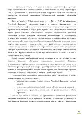 59
прочие расходы (за исключением расходов на содержание зданий и оплату коммунальных
услуг, осуществляемых из местных бюджетов, а также расходов по уходу и присмотру за
детьми, осуществляемых из местных бюджетов или за счет родительской платы, установленной
учредителем организации, реализующей образовательную программу дошкольного
образования).
В соответствии со ст.99 Федеральный закон от 29.12.2012 N 273-ФЗ "Об образовании в
Российской Федерации" нормативные затраты на оказание государственной или
муниципальной услуги в сфере образования определяются по каждому виду и направленности
образовательных программ, с учетом форм обучения, типа образовательной организации,
сетевой формы реализации образовательных программ, образовательных технологий,
специальных условий получения образования воспитанниками с ограниченными
возможностями здоровья, обеспечения дополнительного профессионального образования
педагогическим работникам, обеспечения безопасных условий обучения и воспитания, охраны
здоровья воспитанников, а также с учетом иных предусмотренных законодательством
особенностей организации и осуществления образовательной деятельности (для различных
категорий воспитанников), за исключением образовательной деятельности, осуществляемой в
соответствии с образовательными стандартами, в расчете на одного воспитанника, если иное не
установлено законодательством.
Органы местного самоуправления вправе осуществлять за счет средств местных
бюджетов финансовое обеспечение предоставления дошкольного образования
муниципальными образовательными организациями в части расходов на оплату труда
работников, реализующих образовательную программу дошкольного общего образования,
расходов на приобретение учебных пособий, средств обучения, игр, игрушек сверх норматива
финансового обеспечения, определенного субъектом Российской Федерации.
Реализация подхода нормативного финансирования в расчете на одного воспитанника
осуществляется на трех следующих уровнях:
 межбюджетные отношения (бюджет субъекта Российской Федерации – местный
бюджет);
 внутрибюджетные отношения (местный бюджет –образовательная организация);
 образовательная организация, реализующая программы дошкольного общего
образования.
Порядок определения и доведения до образовательных организаций, реализующий
программы дошкольного общего образования, бюджетных ассигнований, рассчитанных с
использованием нормативов бюджетного финансирования в расчете на одного воспитанника,
 