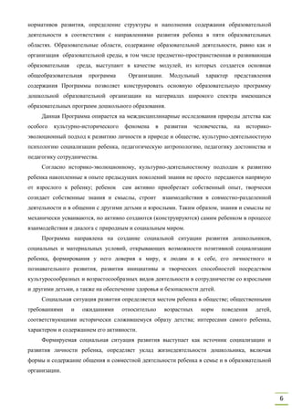 6
нормативов развития, определение структуры и наполнения содержания образовательной
деятельности в соответствии с направлениями развития ребенка в пяти образовательных
областях. Образовательные области, содержание образовательной деятельности, равно как и
организация образовательной среды, в том числе предметно-пространственная и развивающая
образовательная среда, выступают в качестве модулей, из которых создается основная
общеобразовательная программа Организации. Модульный характер представления
содержания Программы позволяет конструировать основную образовательную программу
дошкольной образовательной организации на материалах широкого спектра имеющихся
образовательных программ дошкольного образования.
Данная Программа опирается на междисциплинарные исследования природы детства как
особого культурно-исторического феномена в развитии человечества, на историко-
эволюционный подход к развитию личности в природе и обществе, культурно-деятельностную
психологию социализации ребенка, педагогическую антропологию, педагогику достоинства и
педагогику сотрудничества.
Согласно историко-эволюционному, культурно-деятельностному подходам к развитию
ребенка накопленные в опыте предыдущих поколений знания не просто передаются напрямую
от взрослого к ребенку; ребенок сам активно приобретает собственный опыт, творчески
созидает собственные знания и смыслы, строит взаимодействия в совместно-разделенной
деятельности и в общении с другими детьми и взрослыми. Таким образом, знания и смыслы не
механически усваиваются, но активно создаются (конструируются) самим ребенком в процессе
взаимодействия и диалога с природным и социальным миром.
Программа направлена на создание социальной ситуации развития дошкольников,
социальных и материальных условий, открывающих возможности позитивной социализации
ребенка, формирования у него доверия к миру, к людям и к себе, его личностного и
познавательного развития, развития инициативы и творческих способностей посредством
культуросообразных и возрастосообразных видов деятельности в сотрудничестве со взрослыми
и другими детьми, а также на обеспечение здоровья и безопасности детей.
Социальная ситуация развития определяется местом ребенка в обществе; общественными
требованиями и ожиданиями относительно возрастных норм поведения детей,
соответствующими исторически сложившемуся образу детства; интересами самого ребенка,
характером и содержанием его активности.
Формируемая социальная ситуация развития выступает как источник социализации и
развития личности ребенка, определяет уклад жизнедеятельности дошкольника, включая
формы и содержание общения и совместной деятельности ребенка в семье и в образовательной
организации.
 