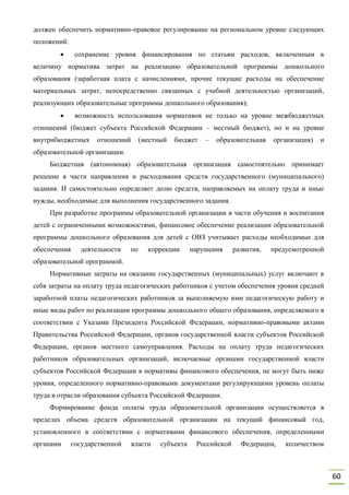 60
должен обеспечить нормативно-правовое регулирование на региональном уровне следующих
положений:
 сохранение уровня финансирования по статьям расходов, включенным в
величину норматива затрат на реализацию образовательной программы дошкольного
образования (заработная плата с начислениями, прочие текущие расходы на обеспечение
материальных затрат, непосредственно связанных с учебной деятельностью организаций,
реализующих образовательные программы дошкольного образования);
 возможность использования нормативов не только на уровне межбюджетных
отношений (бюджет субъекта Российской Федерации – местный бюджет), но и на уровне
внутрибюджетных отношений (местный бюджет – образовательная организация) и
образовательной организации.
Бюджетная (автономная) образовательная организация самостоятельно принимает
решение в части направления и расходования средств государственного (муниципального)
задания. И самостоятельно определяет долю средств, направляемых на оплату труда и иные
нужды, необходимые для выполнения государственного задания.
При разработке программы образовательной организации в части обучения и воспитания
детей с ограниченными возможностями, финансовое обеспечение реализации образовательной
программы дошкольного образования для детей с ОВЗ учитывает расходы необходимые для
обеспечения деятельности по коррекции нарушения развития, предусмотренной
образовательной программой.
Нормативные затраты на оказание государственных (муниципальных) услуг включают в
себя затраты на оплату труда педагогических работников с учетом обеспечения уровня средней
заработной платы педагогических работников за выполняемую ими педагогическую работу и
иные виды работ по реализации программы дошкольного общего образования, определяемого в
соответствии с Указами Президента Российской Федерации, нормативно-правовыми актами
Правительства Российской Федерации, органов государственной власти субъектов Российской
Федерации, органов местного самоуправления. Расходы на оплату труда педагогических
работников образовательных организаций, включаемые органами государственной власти
субъектов Российской Федерации в нормативы финансового обеспечения, не могут быть ниже
уровня, определенного нормативно-правовыми документами регулирующими уровень оплаты
труда в отрасли образования субъекта Российской Федерации.
Формирование фонда оплаты труда образовательной организации осуществляется в
пределах объема средств образовательной организации на текущий финансовый год,
установленного в соответствии с нормативами финансового обеспечения, определенными
органами государственной власти субъекта Российской Федерации, количеством
 