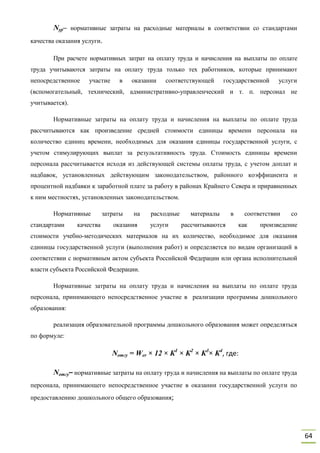 64
Nyp– нормативные затраты на расходные материалы в соответствии со стандартами
качества оказания услуги.
При расчете нормативных затрат на оплату труда и начисления на выплаты по оплате
труда учитываются затраты на оплату труда только тех работников, которые принимают
непосредственное участие в оказании соответствующей государственной услуги
(вспомогательный, технический, административно-управленческий и т. п. персонал не
учитывается).
Нормативные затраты на оплату труда и начисления на выплаты по оплате труда
рассчитываются как произведение средней стоимости единицы времени персонала на
количество единиц времени, необходимых для оказания единицы государственной услуги, с
учетом стимулирующих выплат за результативность труда. Стоимость единицы времени
персонала рассчитывается исходя из действующей системы оплаты труда, с учетом доплат и
надбавок, установленных действующим законодательством, районного коэффициента и
процентной надбавки к заработной плате за работу в районах Крайнего Севера и приравненных
к ним местностях, установленных законодательством.
Нормативные затраты на расходные материалы в соответствии со
стандартами качества оказания услуги рассчитываются как произведение
стоимости учебно-методических материалов на их количество, необходимое для оказания
единицы государственной услуги (выполнения работ) и определяется по видам организаций в
соответствии с нормативным актом субъекта Российской Федерации или органа исполнительной
власти субъекта Российской Федерации.
Нормативные затраты на оплату труда и начисления на выплаты по оплате труда
персонала, принимающего непосредственное участие в реализации программы дошкольного
образования:
реализация образовательной программы дошкольного образования может определяться
по формуле:
Nотгу = Wer × 12 × К1
× К2
× К3
× К4
, где:
Nотгу– нормативные затраты на оплату труда и начисления на выплаты по оплате труда
персонала, принимающего непосредственное участие в оказании государственной услуги по
предоставлению дошкольного общего образования;
 