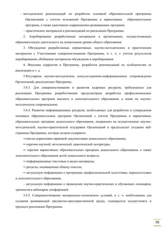 70
– методических рекомендаций по разработке основной образовательной программы
Организации с учетом положений Программы и вариативных образовательных
программ, а также адаптивных коррекционно-развивающих программ;
– практических материалов и рекомендаций по реализации Программы.
2. Апробирование разработанных материалов в организациях, осуществляющих
образовательную деятельность на дошкольном уровне общего образования.
3. Обсуждение разработанных нормативных, научно-методических и практических
материалов с Участниками совершенствования Программы, в т. ч. с учетом результатов
апробирования, обобщение материалов обсуждения и апробирования.
4. Внесение корректив в Программу, разработка рекомендаций по особенностям ее
реализации и т. д.
5.Регулярное научно-методическое консультационно-информационное сопровождение
Организаций, реализующих Программу.
3.8.3. Для совершенствования и развития кадровых ресурсов, требующихся для
реализации Программы разработчиками предусмотрена разработка профессиональных
образовательных программ высшего и дополнительного образования, а также их научно-
методическое сопровождение.
3.8.4. Развитие информационных ресурсов, необходимых для разработки и утверждения
основных образовательных программ Организаций с учетом Программы и вариативных
образовательных программ дошкольного образования, направлено на осуществление научно-
методической, научно-практической поддержки Организаций и предполагает создание веб-
страницы Программы, которая должна содержать:
─тексты нормативно-правовой документации дошкольного образования,
─ перечни научной, методической, практической литературы,
─ перечни вариативных образовательных программ дошкольного образования, а также
дополнительного образования детей дошкольного возраста,
─ информационные текстовые и видео-материалы,
─ разделы, посвященные обмену опытом;
─ актуальную информацию о программах профессиональной подготовки, переподготовки
и дополнительного образования,
– актуальную информацию о проведении научно-практических и обучающих семинаров,
тренингов и вебинаров, конференций.
3.8.5. Совершенствование материально-технических условий, в т. ч. необходимых для
создания развивающей предметно-пространственной среды, планируется осуществлять в
процессе реализации Программы.
 