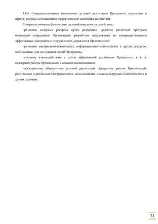 71
3.8.6. Совершенствование финансовых условий реализации Программы направлено в
первую очередь на повышение эффективности экономики содействия.
Совершенствование финансовых условий нацелено на содействие:
–развитию кадровых ресурсов путем разработки проектов различных программ
мотивации сотрудников Организаций, разработки предложений по совершенствованию
эффективных контрактов с сотрудниками, управления Организацией;
–развитию материально-технических, информационно-методических и других ресурсов,
необходимых для достижения целей Программы;
–сетевому взаимодействию с целью эффективной реализации Программы, в т. ч.
поддержке работы Организации с семьями воспитанников;
–достаточному обеспечению условий реализации Программы разных Организаций,
работающих в различных географических, экономических, социокультурных, климатических и
других условиях.
 