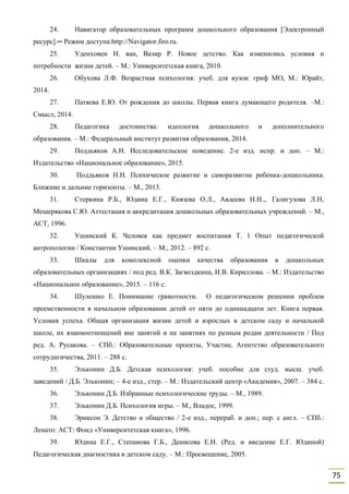 75
24. Навигатор образовательных программ дошкольного образования [Электронный
ресурс].─ Режим доступа:http://Navigator.firo.ru.
25. Уденховен Н. ван, Вазир Р. Новое детство. Как изменились условия и
потребности жизни детей. – М.: Университетская книга, 2010.
26. Обухова Л.Ф. Возрастная психология: учеб. для вузов: гриф МО, М.: Юрайт,
2014.
27. Патяева Е.Ю. От рождения до школы. Первая книга думающего родителя. –М.:
Смысл, 2014.
28. Педагогика достоинства: идеология дошкольного и дополнительного
образования. – М.: Федеральный институт развития образования, 2014.
29. Поддьяков А.Н. Исследовательское поведение. 2-е изд. испр. и доп. – М.:
Издательство «Национальное образование», 2015.
30. Поддьяков Н.Н. Психическое развитие и саморазвитие ребенка-дошкольника.
Ближние и дальние горизонты. – М., 2013.
31. Стеркина Р.Б., Юдина Е.Г., Князева О.Л., Авдеева Н.Н.,. Галигузова Л.Н,
Мещерякова С.Ю. Аттестация и аккредитация дошкольных образовательных учреждений. – М.,
АСТ, 1996.
32. Ушинский К. Человек как предмет воспитания Т. 1 Опыт педагогической
антропологии / Константин Ушинский. – М., 2012. – 892 с.
33. Шкалы для комплексной оценки качества образования в дошкольных
образовательных организациях / под ред. В.К. Загвоздкина, И.В. Кириллова. – М.: Издательство
«Национальное образование», 2015. – 116 с.
34. Шулешко Е. Понимание грамотности. О педагогическом решении проблем
преемственности в начальном образовании детей от пяти до одиннадцати лет. Книга первая.
Условия успеха. Общая организация жизни детей и взрослых в детском саду и начальной
школе, их взаимоотношений вне занятий и на занятиях по разным родам деятельности / Под
ред. А. Русакова. – СПб.: Образовательные проекты, Участие, Агентство образовательного
сотруднгичества, 2011. – 288 с.
35. Эльконин Д.Б. Детская психология: учеб. пособие для студ. высш. учеб.
заведений / Д.Б. Эльконин; – 4-е изд., стер. – М.: Издательский центр «Академия», 2007. – 384 с.
36. Эльконин Д.Б. Избранные психологические труды. – М., 1989.
37. Эльконин Д.Б. Психология игры. – М., Владос, 1999.
38. Эриксон Э. Детство и общество / 2-е изд., перераб. и доп.; пер. с англ. – СПб.:
Ленато: ACT: Фонд «Университетская книга», 1996.
39. Юдина Е.Г., Степанова Г.Б., Денисова Е.Н. (Ред. и введение Е.Г. Юдиной)
Педагогическая диагностика в детском саду. – М.: Просвещение, 2005.
 