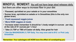 MINDFUL MOMENT: You will not have large stool releases daily,
but there are other ways to increase fiber in your diet
✓ Flaxseed, sprinkled on your salads or in your smoothies
✓Sumac bran, sprinkled on salads or in Smoothies (this is the only non
gluten bran)
✓ Fresh squeezed veggie juices
✓ More RAW veggies at meals
✓ Increase water-remember it should be ½ body weight in ounces per day,
at the rate of 4+ ounces per ½ hour
✓ Take (1) TSP or TBS of Castor oil daily. Also great for hair
✓ Use the MAGNESIUM (1) TSP Daily. You may even add to B12 or Pink Lady
Smoothies
Remember: Your sabotages will NOW have the effect of constipating you
 