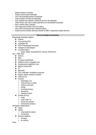 − Separar classes em pacotes;
− Preparar arquivos para distribuição;
− Criar a documentação javadoc da aplicação;
− Tratar exceções ocorridas nas aplicações;
− Criar exceções para melhorar o tratamento de erros das aplicações;
− Utilizar Arrays, Lists, Sets ou Maps dependendo da necessidade da aplicação;
− Iterar e ordenar listas e coleções;
− Usar mapas para inserção e busca de objetos;
− Usar a API do Swing para fazer interfaces gráficas;
− Acessar bancos de dados relacionais através de JDBC e mapeamento objeto-relacional.
Bases Tecnológicas (Conteúdos)
Programação Orientada a Objetos
 Histórico
 O que significa POO
 Linguagens OO
 POO x Programação Estruturada
 Vantagens e Desvantagens
 Conceitos básicos
 Classe, Objeto, Encapsulamento, Herança, Polimorfismo.
Java – Visão Geral
 Histórico
 Mitos
 Principais características
 Plataforma Java e Linguagem Java
 Componentes da plataforma Java
 Máquina virtual (JVM)
 JIT
 Bytecodes
 Ciclo: codificação, compilação e execução
 Classes, objetos, atributos e métodos
 Coleta de Lixo
 Variáveis
 Declaração e uso
 Tipos primitivos e valores
 Casting e promoção
 Strings
 Conversão de tipos
 Operadores
 Operador ternário
 Controle de Fluxo
 if-else
 Loops: while / for
 Escopo das variáveis
 Aninhamento de blocos
Orientação a objetos básica
 Classe
 Objetos
 Instanciação de objetos
 Construtores
 Atributos e Métodos
 de classe
 de instância
Arrays
 