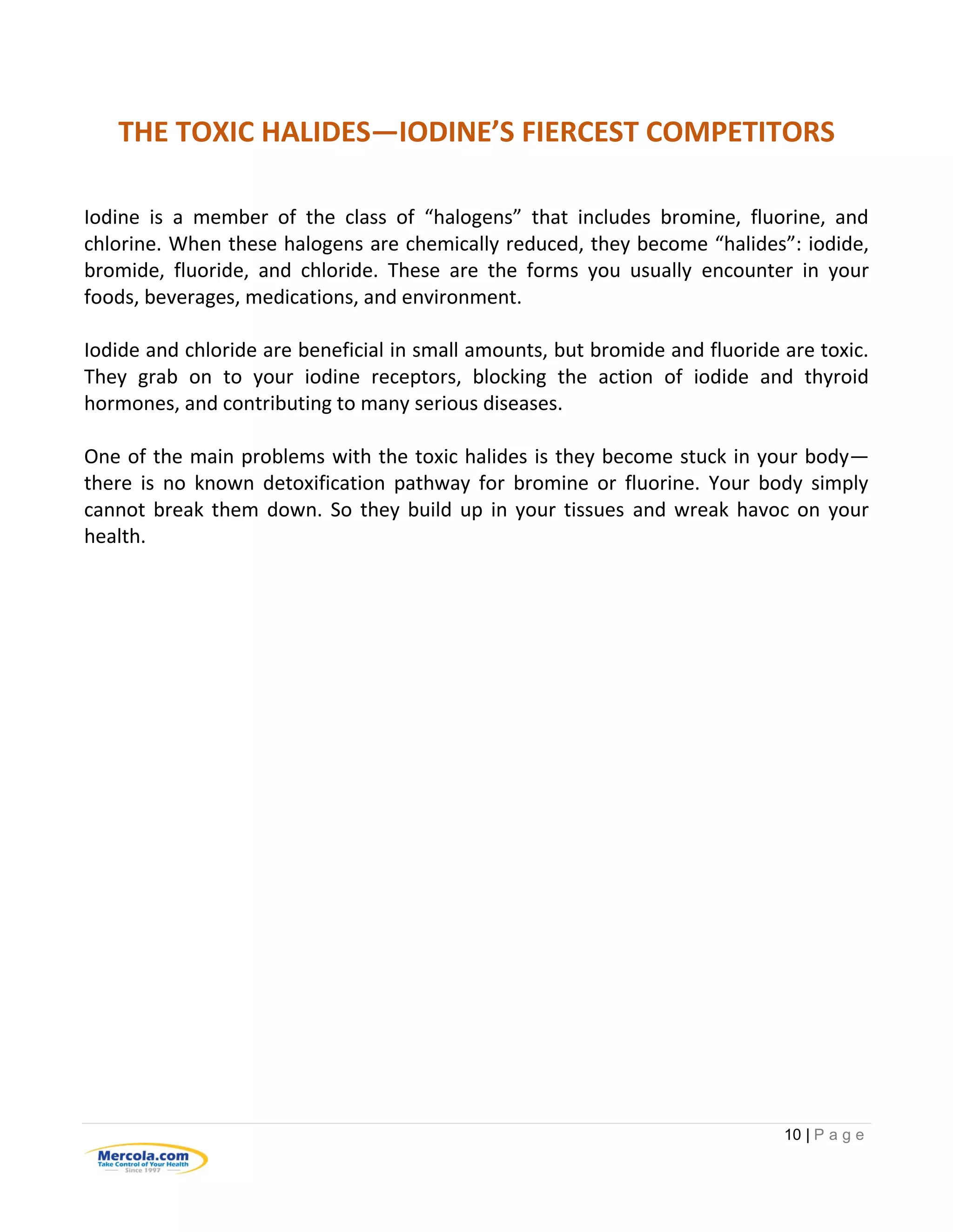 10 | P a g e
THE TOXIC HALIDES—IODINE’S FIERCEST COMPETITORS
Iodine is a member of the class of “halogens” that includes bromine, fluorine, and
chlorine. When these halogens are chemically reduced, they become “halides”: iodide,
bromide, fluoride, and chloride. These are the forms you usually encounter in your
foods, beverages, medications, and environment.
Iodide and chloride are beneficial in small amounts, but bromide and fluoride are toxic.
They grab on to your iodine receptors, blocking the action of iodide and thyroid
hormones, and contributing to many serious diseases.
One of the main problems with the toxic halides is they become stuck in your body—
there is no known detoxification pathway for bromine or fluorine. Your body simply
cannot break them down. So they build up in your tissues and wreak havoc on your
health.
 