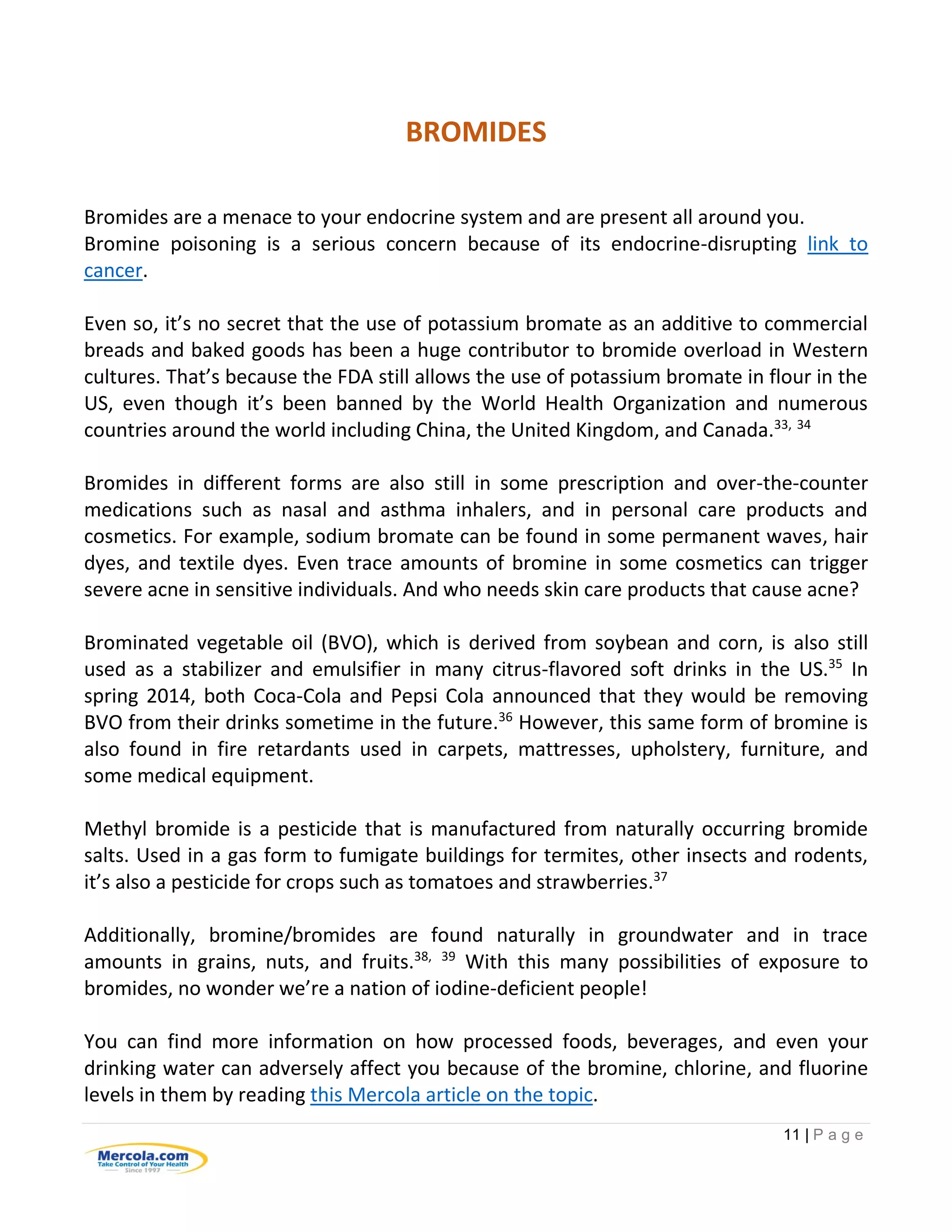 11 | P a g e
BROMIDES
Bromides are a menace to your endocrine system and are present all around you.
Bromine poisoning is a serious concern because of its endocrine-disrupting link to
cancer.
Even so, it’s no secret that the use of potassium bromate as an additive to commercial
breads and baked goods has been a huge contributor to bromide overload in Western
cultures. That’s because the FDA still allows the use of potassium bromate in flour in the
US, even though it’s been banned by the World Health Organization and numerous
countries around the world including China, the United Kingdom, and Canada.33, 34
Bromides in different forms are also still in some prescription and over-the-counter
medications such as nasal and asthma inhalers, and in personal care products and
cosmetics. For example, sodium bromate can be found in some permanent waves, hair
dyes, and textile dyes. Even trace amounts of bromine in some cosmetics can trigger
severe acne in sensitive individuals. And who needs skin care products that cause acne?
Brominated vegetable oil (BVO), which is derived from soybean and corn, is also still
used as a stabilizer and emulsifier in many citrus-flavored soft drinks in the US.35
In
spring 2014, both Coca-Cola and Pepsi Cola announced that they would be removing
BVO from their drinks sometime in the future.36
However, this same form of bromine is
also found in fire retardants used in carpets, mattresses, upholstery, furniture, and
some medical equipment.
Methyl bromide is a pesticide that is manufactured from naturally occurring bromide
salts. Used in a gas form to fumigate buildings for termites, other insects and rodents,
it’s also a pesticide for crops such as tomatoes and strawberries.37
Additionally, bromine/bromides are found naturally in groundwater and in trace
amounts in grains, nuts, and fruits.38, 39
With this many possibilities of exposure to
bromides, no wonder we’re a nation of iodine-deficient people!
You can find more information on how processed foods, beverages, and even your
drinking water can adversely affect you because of the bromine, chlorine, and fluorine
levels in them by reading this Mercola article on the topic.
 