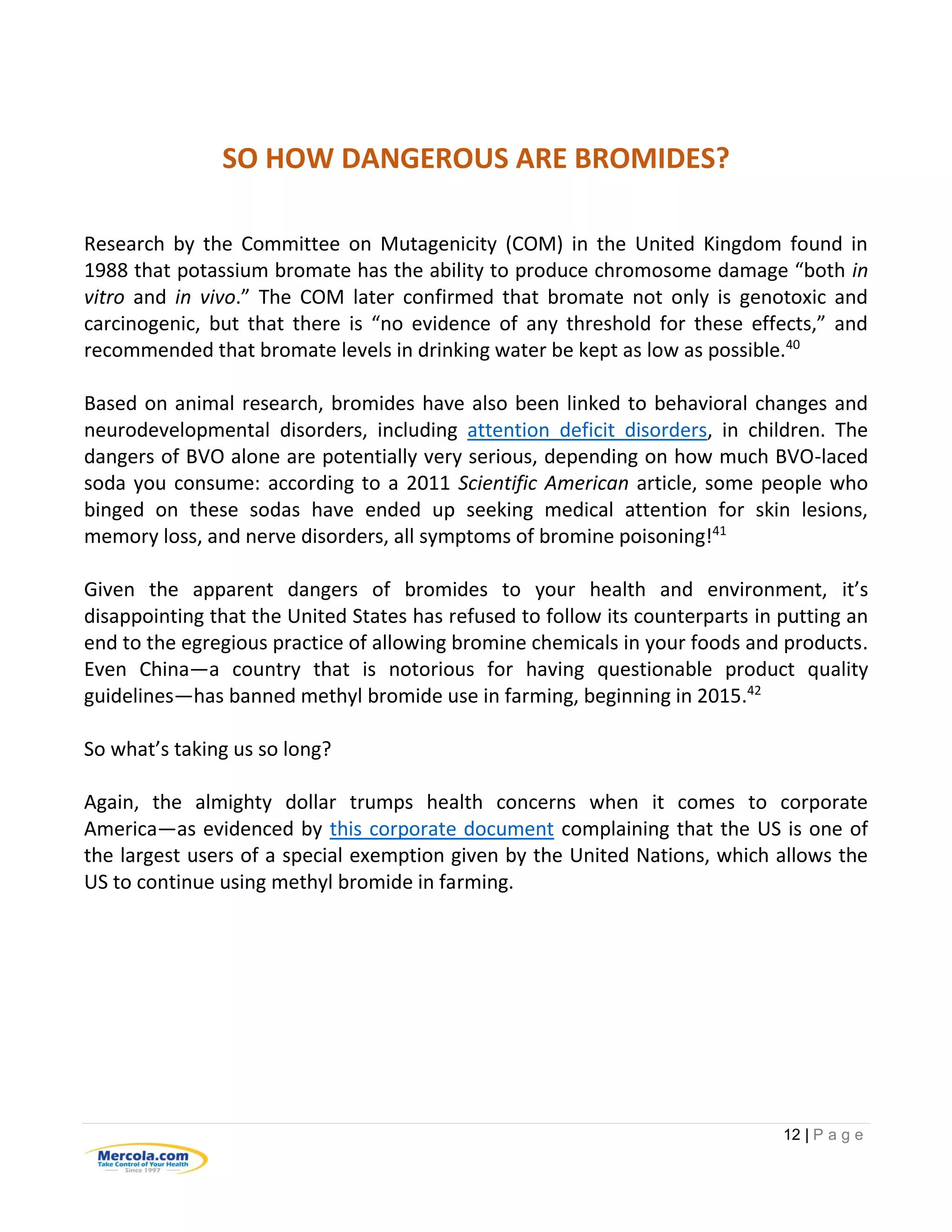 12 | P a g e
SO HOW DANGEROUS ARE BROMIDES?
Research by the Committee on Mutagenicity (COM) in the United Kingdom found in
1988 that potassium bromate has the ability to produce chromosome damage “both in
vitro and in vivo.” The COM later confirmed that bromate not only is genotoxic and
carcinogenic, but that there is “no evidence of any threshold for these effects,” and
recommended that bromate levels in drinking water be kept as low as possible.40
Based on animal research, bromides have also been linked to behavioral changes and
neurodevelopmental disorders, including attention deficit disorders, in children. The
dangers of BVO alone are potentially very serious, depending on how much BVO-laced
soda you consume: according to a 2011 Scientific American article, some people who
binged on these sodas have ended up seeking medical attention for skin lesions,
memory loss, and nerve disorders, all symptoms of bromine poisoning!41
Given the apparent dangers of bromides to your health and environment, it’s
disappointing that the United States has refused to follow its counterparts in putting an
end to the egregious practice of allowing bromine chemicals in your foods and products.
Even China—a country that is notorious for having questionable product quality
guidelines—has banned methyl bromide use in farming, beginning in 2015.42
So what’s taking us so long?
Again, the almighty dollar trumps health concerns when it comes to corporate
America—as evidenced by this corporate document complaining that the US is one of
the largest users of a special exemption given by the United Nations, which allows the
US to continue using methyl bromide in farming.
 