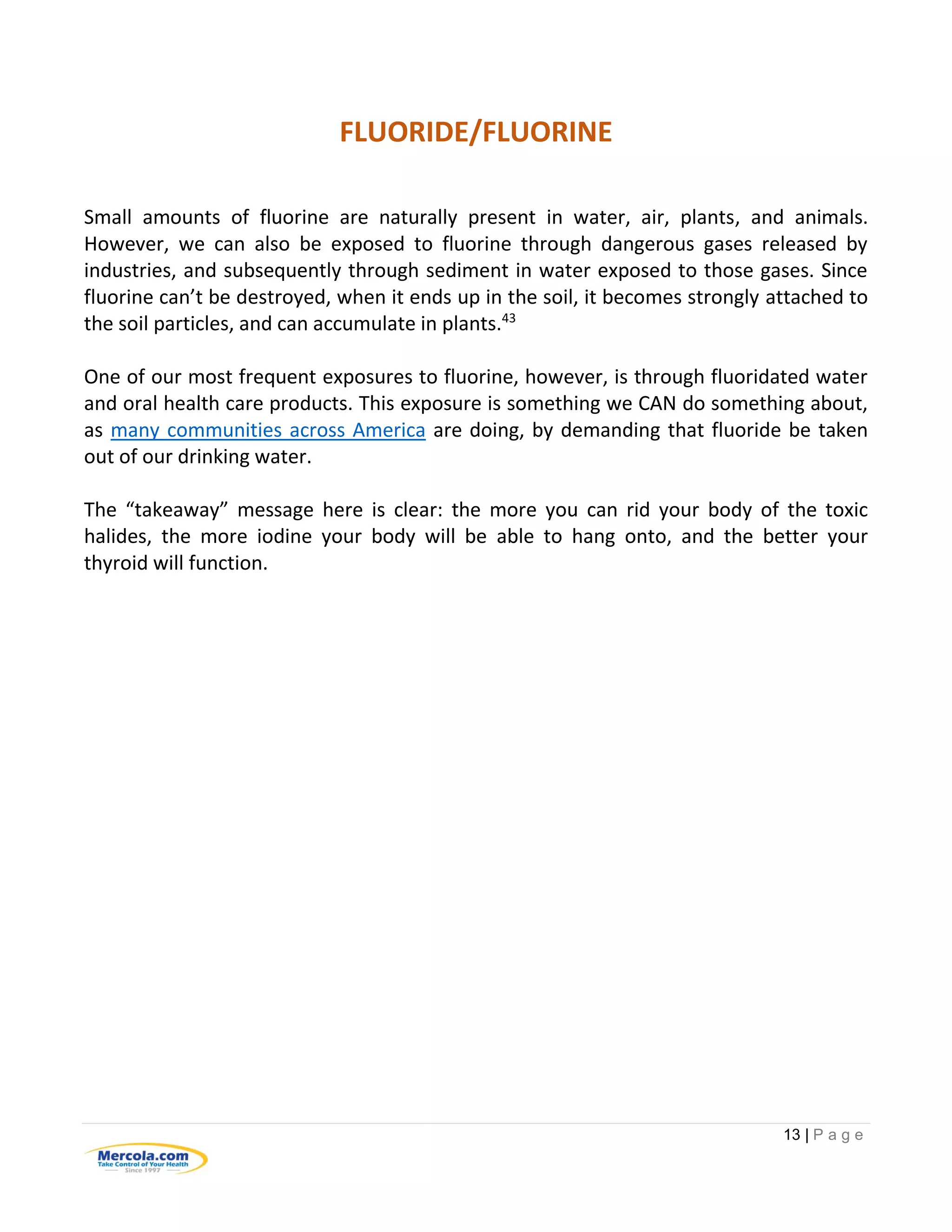 13 | P a g e
FLUORIDE/FLUORINE
Small amounts of fluorine are naturally present in water, air, plants, and animals.
However, we can also be exposed to fluorine through dangerous gases released by
industries, and subsequently through sediment in water exposed to those gases. Since
fluorine can’t be destroyed, when it ends up in the soil, it becomes strongly attached to
the soil particles, and can accumulate in plants.43
One of our most frequent exposures to fluorine, however, is through fluoridated water
and oral health care products. This exposure is something we CAN do something about,
as many communities across America are doing, by demanding that fluoride be taken
out of our drinking water.
The “takeaway” message here is clear: the more you can rid your body of the toxic
halides, the more iodine your body will be able to hang onto, and the better your
thyroid will function.
 