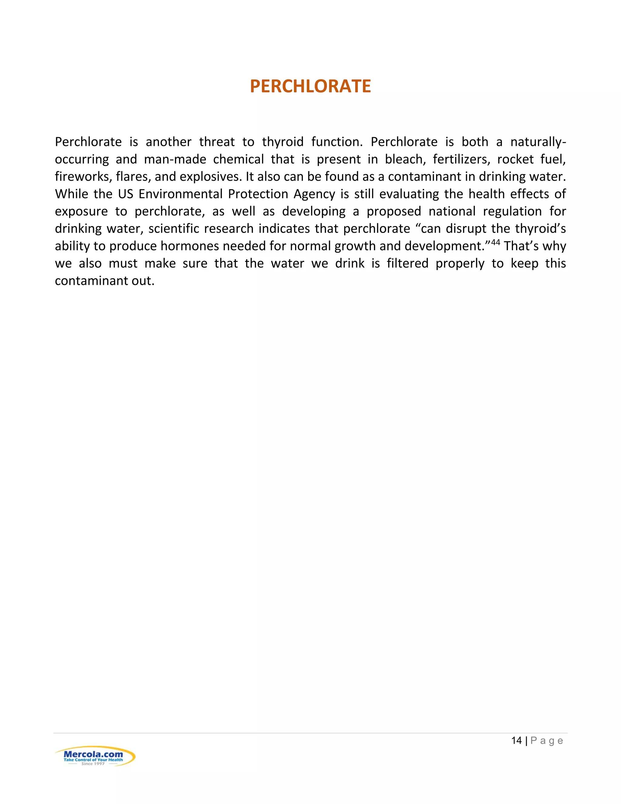 14 | P a g e
PERCHLORATE
Perchlorate is another threat to thyroid function. Perchlorate is both a naturally-
occurring and man-made chemical that is present in bleach, fertilizers, rocket fuel,
fireworks, flares, and explosives. It also can be found as a contaminant in drinking water.
While the US Environmental Protection Agency is still evaluating the health effects of
exposure to perchlorate, as well as developing a proposed national regulation for
drinking water, scientific research indicates that perchlorate “can disrupt the thyroid’s
ability to produce hormones needed for normal growth and development.”44
That’s why
we also must make sure that the water we drink is filtered properly to keep this
contaminant out.
 