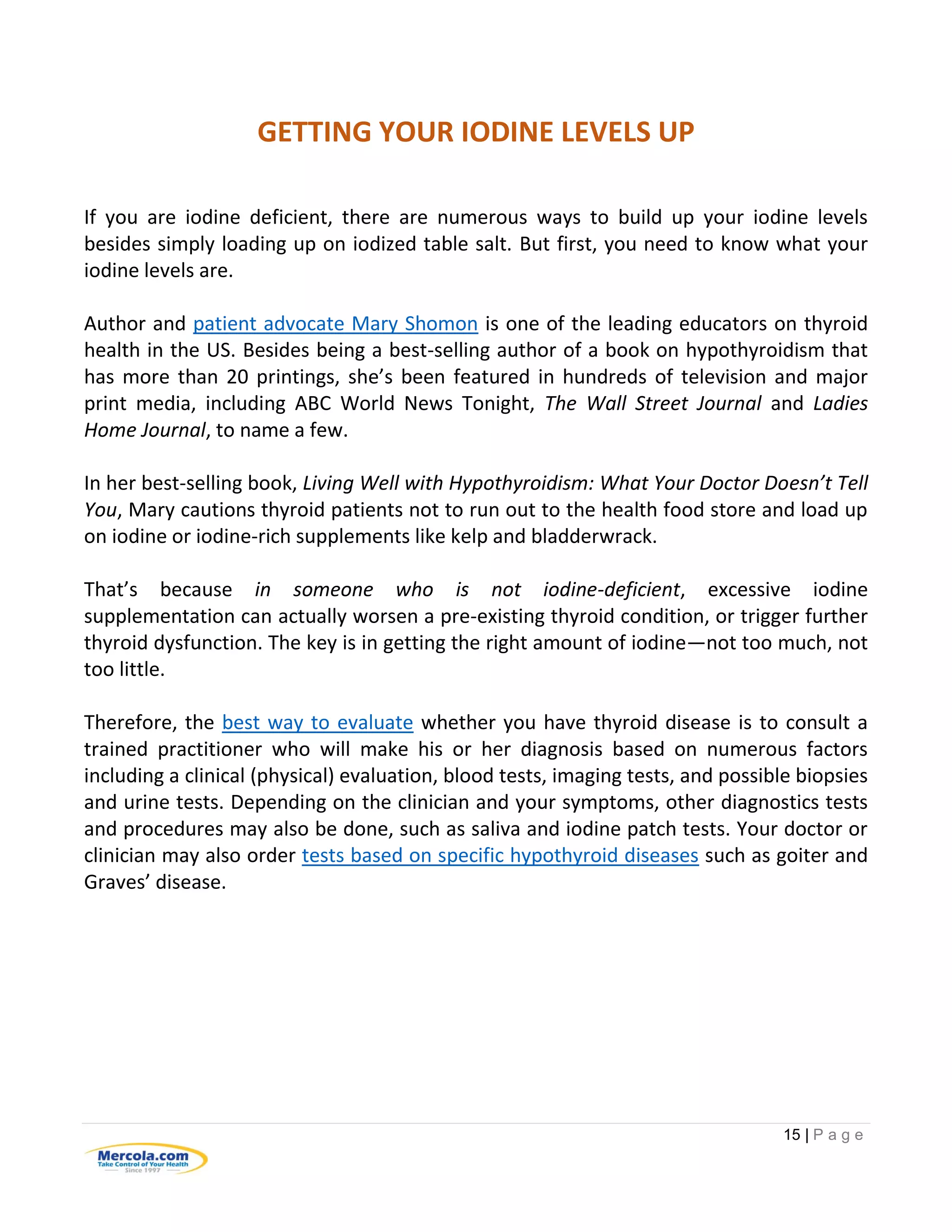 15 | P a g e
GETTING YOUR IODINE LEVELS UP
If you are iodine deficient, there are numerous ways to build up your iodine levels
besides simply loading up on iodized table salt. But first, you need to know what your
iodine levels are.
Author and patient advocate Mary Shomon is one of the leading educators on thyroid
health in the US. Besides being a best-selling author of a book on hypothyroidism that
has more than 20 printings, she’s been featured in hundreds of television and major
print media, including ABC World News Tonight, The Wall Street Journal and Ladies
Home Journal, to name a few.
In her best-selling book, Living Well with Hypothyroidism: What Your Doctor Doesn’t Tell
You, Mary cautions thyroid patients not to run out to the health food store and load up
on iodine or iodine-rich supplements like kelp and bladderwrack.
That’s because in someone who is not iodine-deficient, excessive iodine
supplementation can actually worsen a pre-existing thyroid condition, or trigger further
thyroid dysfunction. The key is in getting the right amount of iodine—not too much, not
too little.
Therefore, the best way to evaluate whether you have thyroid disease is to consult a
trained practitioner who will make his or her diagnosis based on numerous factors
including a clinical (physical) evaluation, blood tests, imaging tests, and possible biopsies
and urine tests. Depending on the clinician and your symptoms, other diagnostics tests
and procedures may also be done, such as saliva and iodine patch tests. Your doctor or
clinician may also order tests based on specific hypothyroid diseases such as goiter and
Graves’ disease.
 