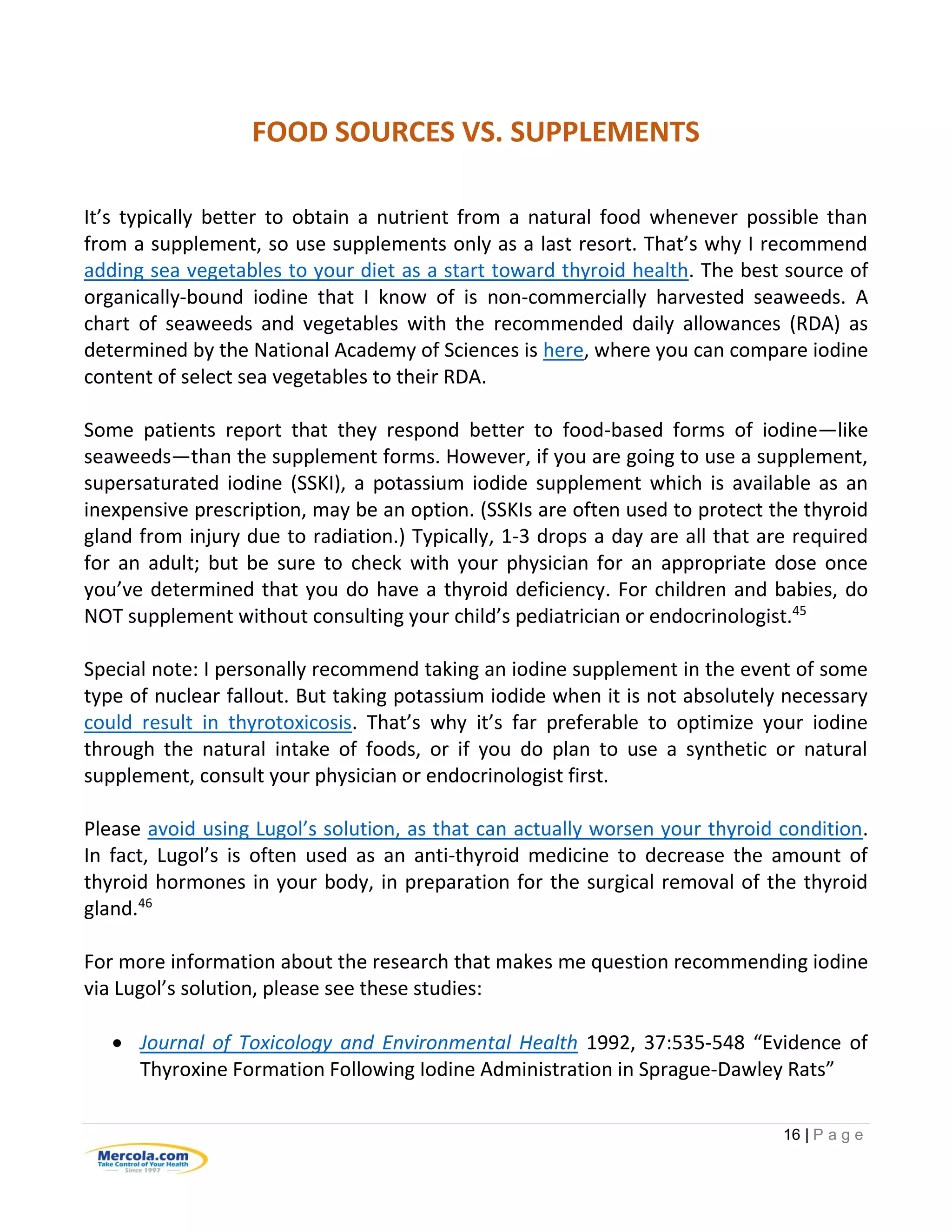 16 | P a g e
FOOD SOURCES VS. SUPPLEMENTS
It’s typically better to obtain a nutrient from a natural food whenever possible than
from a supplement, so use supplements only as a last resort. That’s why I recommend
adding sea vegetables to your diet as a start toward thyroid health. The best source of
organically-bound iodine that I know of is non-commercially harvested seaweeds. A
chart of seaweeds and vegetables with the recommended daily allowances (RDA) as
determined by the National Academy of Sciences is here, where you can compare iodine
content of select sea vegetables to their RDA.
Some patients report that they respond better to food-based forms of iodine—like
seaweeds—than the supplement forms. However, if you are going to use a supplement,
supersaturated iodine (SSKI), a potassium iodide supplement which is available as an
inexpensive prescription, may be an option. (SSKIs are often used to protect the thyroid
gland from injury due to radiation.) Typically, 1-3 drops a day are all that are required
for an adult; but be sure to check with your physician for an appropriate dose once
you’ve determined that you do have a thyroid deficiency. For children and babies, do
NOT supplement without consulting your child’s pediatrician or endocrinologist.45
Special note: I personally recommend taking an iodine supplement in the event of some
type of nuclear fallout. But taking potassium iodide when it is not absolutely necessary
could result in thyrotoxicosis. That’s why it’s far preferable to optimize your iodine
through the natural intake of foods, or if you do plan to use a synthetic or natural
supplement, consult your physician or endocrinologist first.
Please avoid using Lugol’s solution, as that can actually worsen your thyroid condition.
In fact, Lugol’s is often used as an anti-thyroid medicine to decrease the amount of
thyroid hormones in your body, in preparation for the surgical removal of the thyroid
gland.46
For more information about the research that makes me question recommending iodine
via Lugol’s solution, please see these studies:
 Journal of Toxicology and Environmental Health 1992, 37:535-548 “Evidence of
Thyroxine Formation Following Iodine Administration in Sprague-Dawley Rats”
 