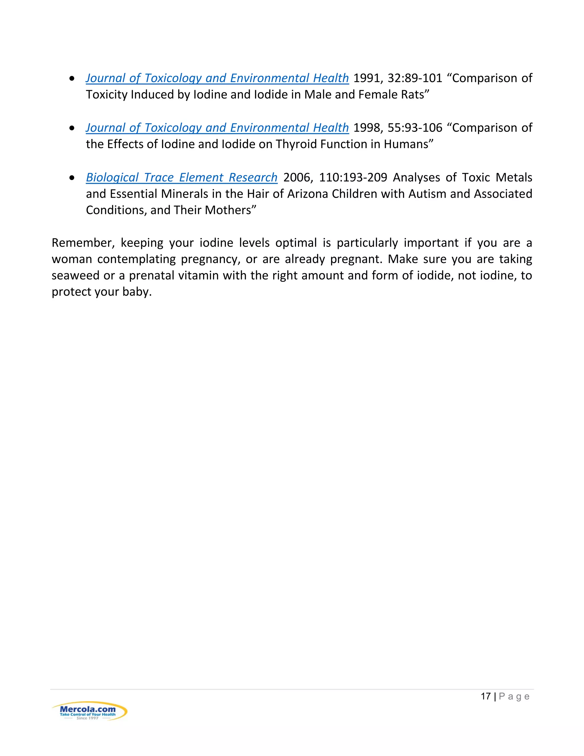 17 | P a g e
 Journal of Toxicology and Environmental Health 1991, 32:89-101 “Comparison of
Toxicity Induced by Iodine and Iodide in Male and Female Rats”
 Journal of Toxicology and Environmental Health 1998, 55:93-106 “Comparison of
the Effects of Iodine and Iodide on Thyroid Function in Humans”
 Biological Trace Element Research 2006, 110:193-209 Analyses of Toxic Metals
and Essential Minerals in the Hair of Arizona Children with Autism and Associated
Conditions, and Their Mothers”
Remember, keeping your iodine levels optimal is particularly important if you are a
woman contemplating pregnancy, or are already pregnant. Make sure you are taking
seaweed or a prenatal vitamin with the right amount and form of iodide, not iodine, to
protect your baby.
 