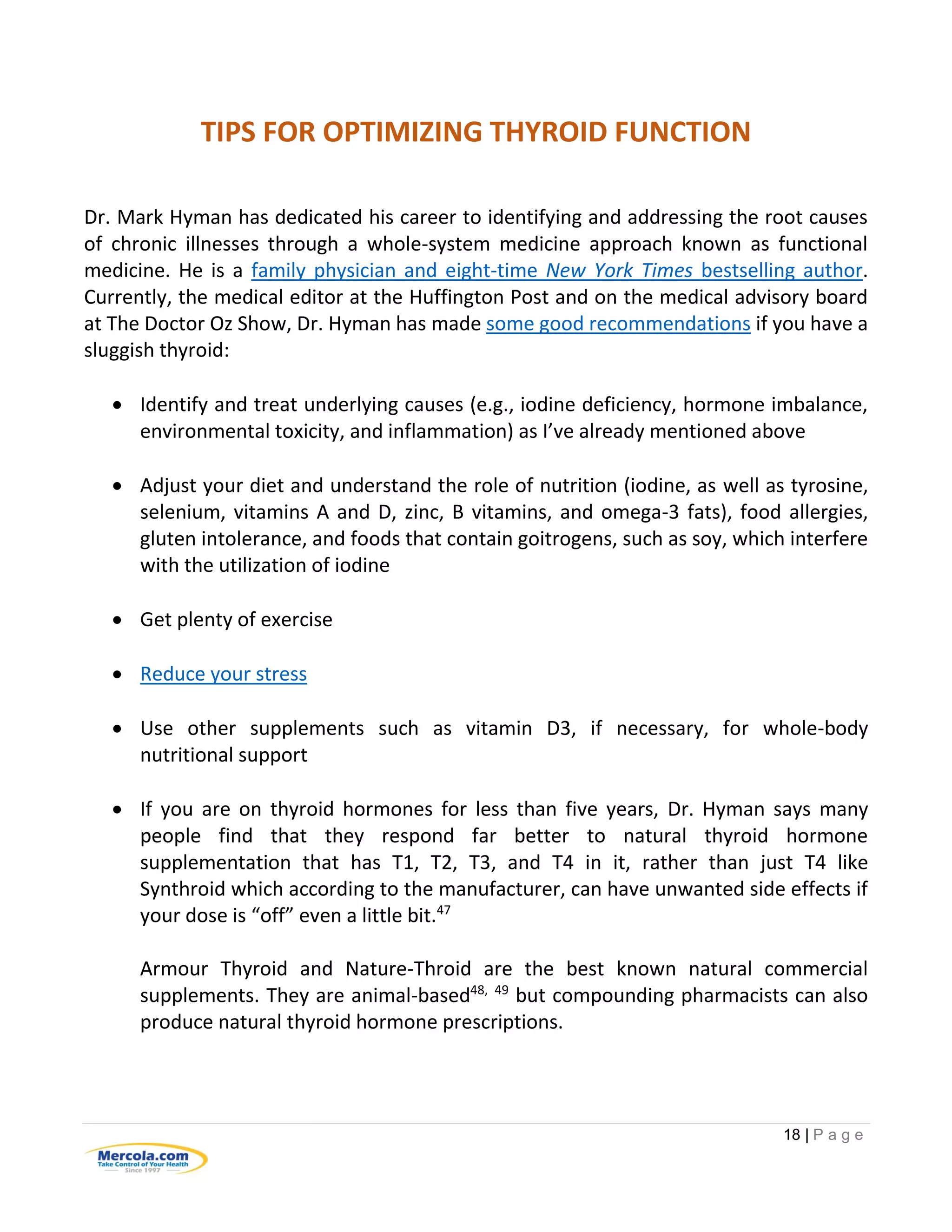 18 | P a g e
TIPS FOR OPTIMIZING THYROID FUNCTION
Dr. Mark Hyman has dedicated his career to identifying and addressing the root causes
of chronic illnesses through a whole-system medicine approach known as functional
medicine. He is a family physician and eight-time New York Times bestselling author.
Currently, the medical editor at the Huffington Post and on the medical advisory board
at The Doctor Oz Show, Dr. Hyman has made some good recommendations if you have a
sluggish thyroid:
 Identify and treat underlying causes (e.g., iodine deficiency, hormone imbalance,
environmental toxicity, and inflammation) as I’ve already mentioned above
 Adjust your diet and understand the role of nutrition (iodine, as well as tyrosine,
selenium, vitamins A and D, zinc, B vitamins, and omega-3 fats), food allergies,
gluten intolerance, and foods that contain goitrogens, such as soy, which interfere
with the utilization of iodine
 Get plenty of exercise
 Reduce your stress
 Use other supplements such as vitamin D3, if necessary, for whole-body
nutritional support
 If you are on thyroid hormones for less than five years, Dr. Hyman says many
people find that they respond far better to natural thyroid hormone
supplementation that has T1, T2, T3, and T4 in it, rather than just T4 like
Synthroid which according to the manufacturer, can have unwanted side effects if
your dose is “off” even a little bit.47
Armour Thyroid and Nature-Throid are the best known natural commercial
supplements. They are animal-based48, 49
but compounding pharmacists can also
produce natural thyroid hormone prescriptions.
 