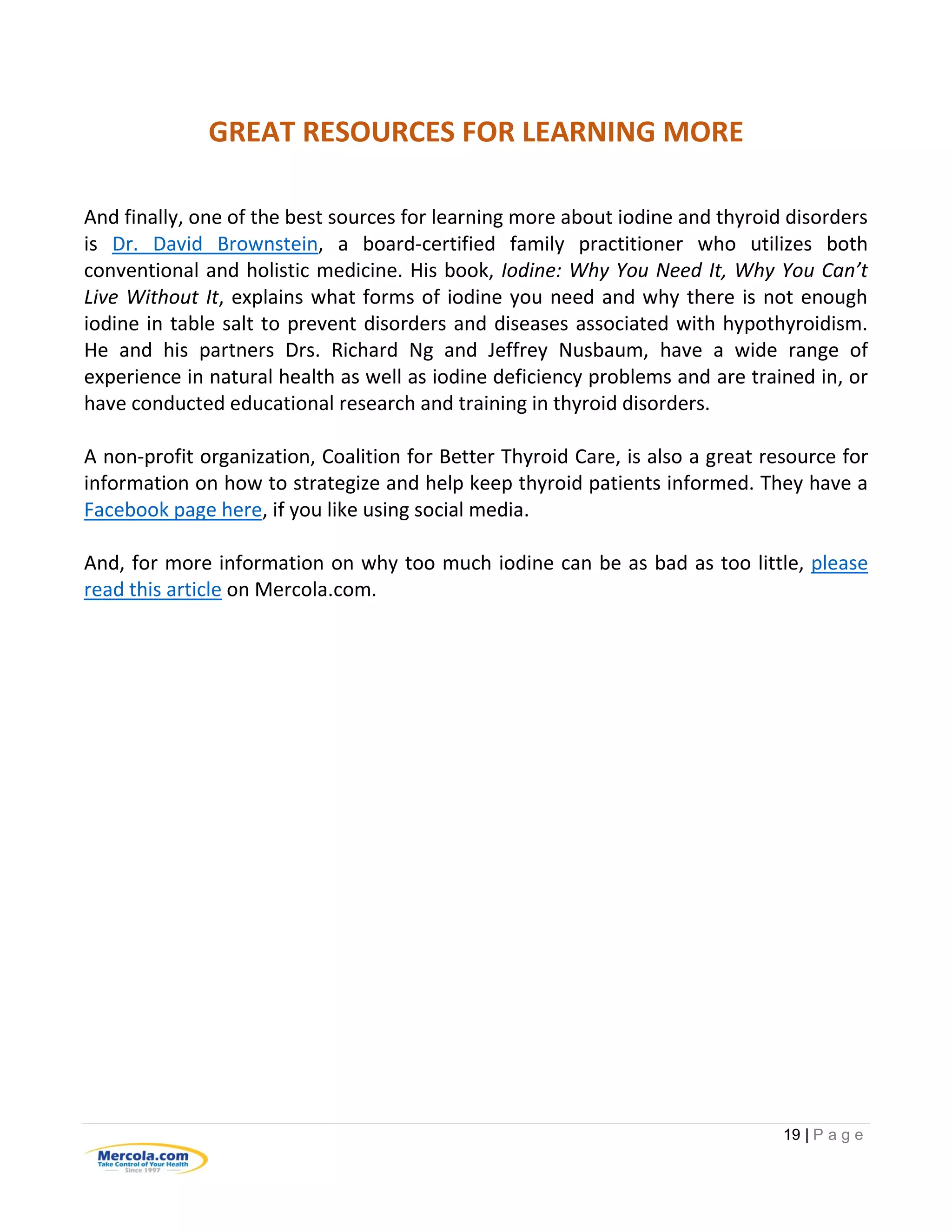 19 | P a g e
GREAT RESOURCES FOR LEARNING MORE
And finally, one of the best sources for learning more about iodine and thyroid disorders
is Dr. David Brownstein, a board-certified family practitioner who utilizes both
conventional and holistic medicine. His book, Iodine: Why You Need It, Why You Can’t
Live Without It, explains what forms of iodine you need and why there is not enough
iodine in table salt to prevent disorders and diseases associated with hypothyroidism.
He and his partners Drs. Richard Ng and Jeffrey Nusbaum, have a wide range of
experience in natural health as well as iodine deficiency problems and are trained in, or
have conducted educational research and training in thyroid disorders.
A non-profit organization, Coalition for Better Thyroid Care, is also a great resource for
information on how to strategize and help keep thyroid patients informed. They have a
Facebook page here, if you like using social media.
And, for more information on why too much iodine can be as bad as too little, please
read this article on Mercola.com.
 