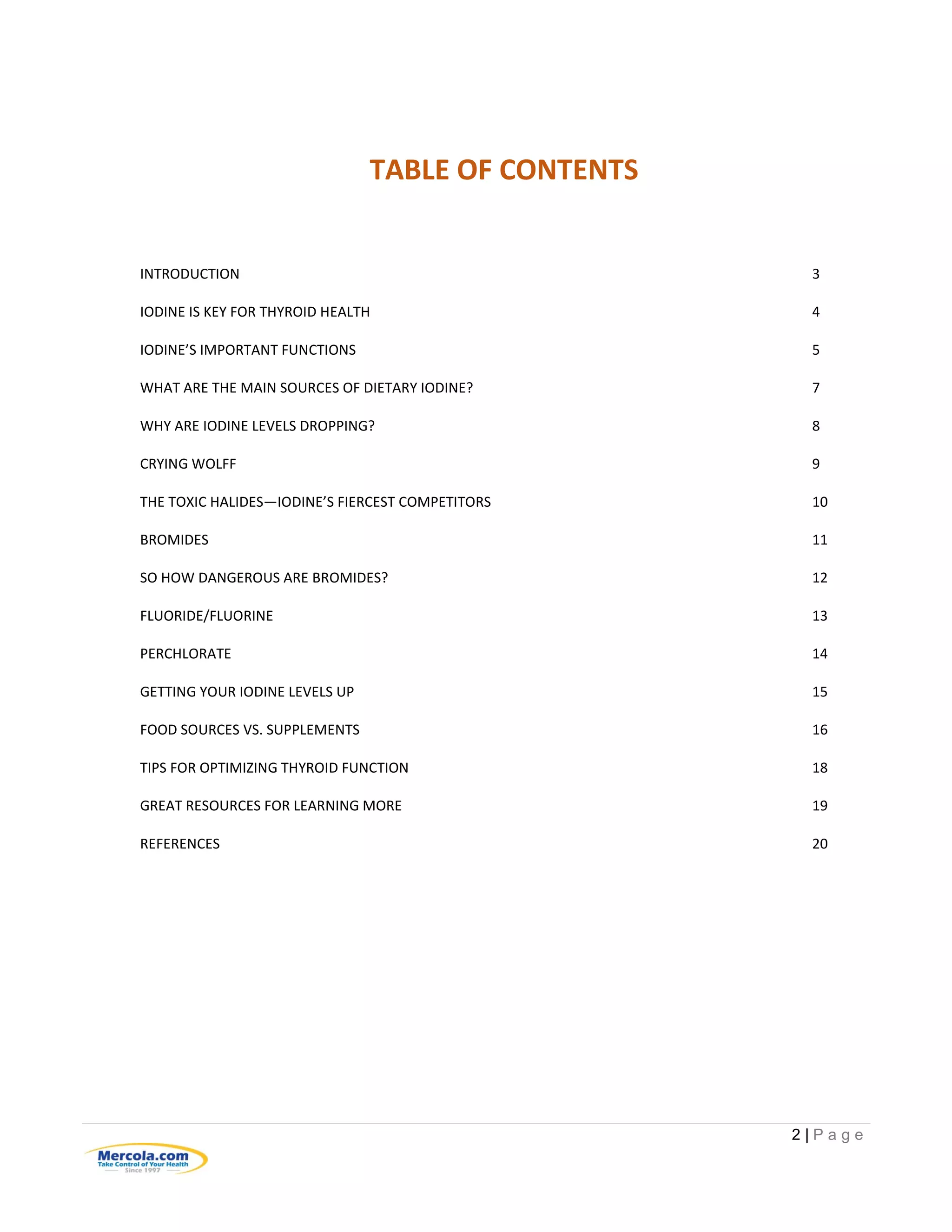 2 | P a g e
TABLE OF CONTENTS
INTRODUCTION 3
IODINE IS KEY FOR THYROID HEALTH 4
IODINE’S IMPORTANT FUNCTIONS 5
WHAT ARE THE MAIN SOURCES OF DIETARY IODINE? 7
WHY ARE IODINE LEVELS DROPPING? 8
CRYING WOLFF 9
THE TOXIC HALIDES—IODINE’S FIERCEST COMPETITORS 10
BROMIDES 11
SO HOW DANGEROUS ARE BROMIDES? 12
FLUORIDE/FLUORINE 13
PERCHLORATE 14
GETTING YOUR IODINE LEVELS UP 15
FOOD SOURCES VS. SUPPLEMENTS 16
TIPS FOR OPTIMIZING THYROID FUNCTION 18
GREAT RESOURCES FOR LEARNING MORE 19
REFERENCES 20
 