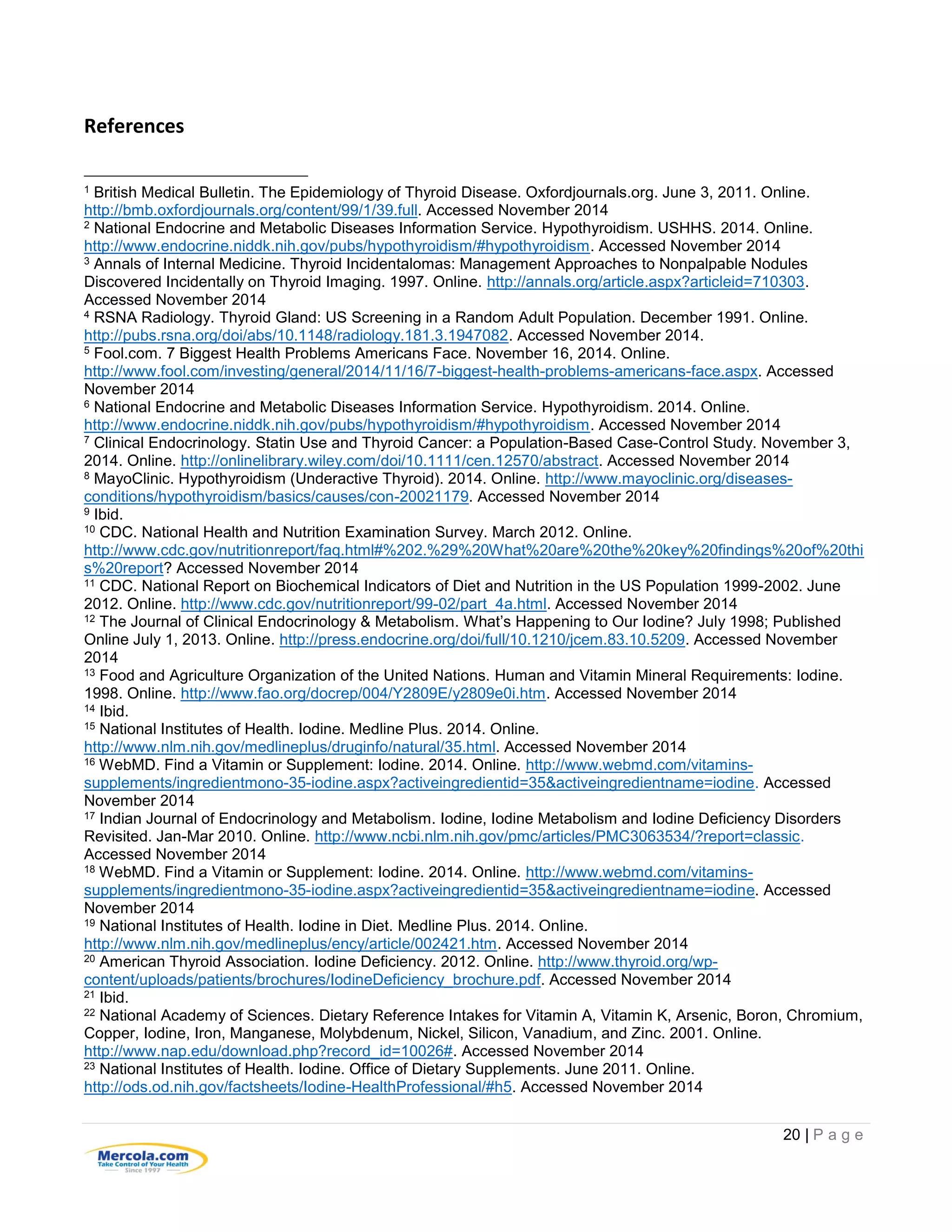 20 | P a g e
References
1 British Medical Bulletin. The Epidemiology of Thyroid Disease. Oxfordjournals.org. June 3, 2011. Online.
http://bmb.oxfordjournals.org/content/99/1/39.full. Accessed November 2014
2 National Endocrine and Metabolic Diseases Information Service. Hypothyroidism. USHHS. 2014. Online.
http://www.endocrine.niddk.nih.gov/pubs/hypothyroidism/#hypothyroidism. Accessed November 2014
3 Annals of Internal Medicine. Thyroid Incidentalomas: Management Approaches to Nonpalpable Nodules
Discovered Incidentally on Thyroid Imaging. 1997. Online. http://annals.org/article.aspx?articleid=710303.
Accessed November 2014
4 RSNA Radiology. Thyroid Gland: US Screening in a Random Adult Population. December 1991. Online.
http://pubs.rsna.org/doi/abs/10.1148/radiology.181.3.1947082. Accessed November 2014.
5 Fool.com. 7 Biggest Health Problems Americans Face. November 16, 2014. Online.
http://www.fool.com/investing/general/2014/11/16/7-biggest-health-problems-americans-face.aspx. Accessed
November 2014
6 National Endocrine and Metabolic Diseases Information Service. Hypothyroidism. 2014. Online.
http://www.endocrine.niddk.nih.gov/pubs/hypothyroidism/#hypothyroidism. Accessed November 2014
7 Clinical Endocrinology. Statin Use and Thyroid Cancer: a Population-Based Case-Control Study. November 3,
2014. Online. http://onlinelibrary.wiley.com/doi/10.1111/cen.12570/abstract. Accessed November 2014
8 MayoClinic. Hypothyroidism (Underactive Thyroid). 2014. Online. http://www.mayoclinic.org/diseases-
conditions/hypothyroidism/basics/causes/con-20021179. Accessed November 2014
9 Ibid.
10 CDC. National Health and Nutrition Examination Survey. March 2012. Online.
http://www.cdc.gov/nutritionreport/faq.html#%202.%29%20What%20are%20the%20key%20findings%20of%20thi
s%20report? Accessed November 2014
11 CDC. National Report on Biochemical Indicators of Diet and Nutrition in the US Population 1999-2002. June
2012. Online. http://www.cdc.gov/nutritionreport/99-02/part_4a.html. Accessed November 2014
12 The Journal of Clinical Endocrinology & Metabolism. What’s Happening to Our Iodine? July 1998; Published
Online July 1, 2013. Online. http://press.endocrine.org/doi/full/10.1210/jcem.83.10.5209. Accessed November
2014
13 Food and Agriculture Organization of the United Nations. Human and Vitamin Mineral Requirements: Iodine.
1998. Online. http://www.fao.org/docrep/004/Y2809E/y2809e0i.htm. Accessed November 2014
14 Ibid.
15 National Institutes of Health. Iodine. Medline Plus. 2014. Online.
http://www.nlm.nih.gov/medlineplus/druginfo/natural/35.html. Accessed November 2014
16 WebMD. Find a Vitamin or Supplement: Iodine. 2014. Online. http://www.webmd.com/vitamins-
supplements/ingredientmono-35-iodine.aspx?activeingredientid=35&activeingredientname=iodine. Accessed
November 2014
17 Indian Journal of Endocrinology and Metabolism. Iodine, Iodine Metabolism and Iodine Deficiency Disorders
Revisited. Jan-Mar 2010. Online. http://www.ncbi.nlm.nih.gov/pmc/articles/PMC3063534/?report=classic.
Accessed November 2014
18 WebMD. Find a Vitamin or Supplement: Iodine. 2014. Online. http://www.webmd.com/vitamins-
supplements/ingredientmono-35-iodine.aspx?activeingredientid=35&activeingredientname=iodine. Accessed
November 2014
19 National Institutes of Health. Iodine in Diet. Medline Plus. 2014. Online.
http://www.nlm.nih.gov/medlineplus/ency/article/002421.htm. Accessed November 2014
20 American Thyroid Association. Iodine Deficiency. 2012. Online. http://www.thyroid.org/wp-
content/uploads/patients/brochures/IodineDeficiency_brochure.pdf. Accessed November 2014
21 Ibid.
22 National Academy of Sciences. Dietary Reference Intakes for Vitamin A, Vitamin K, Arsenic, Boron, Chromium,
Copper, Iodine, Iron, Manganese, Molybdenum, Nickel, Silicon, Vanadium, and Zinc. 2001. Online.
http://www.nap.edu/download.php?record_id=10026#. Accessed November 2014
23 National Institutes of Health. Iodine. Office of Dietary Supplements. June 2011. Online.
http://ods.od.nih.gov/factsheets/Iodine-HealthProfessional/#h5. Accessed November 2014
 
