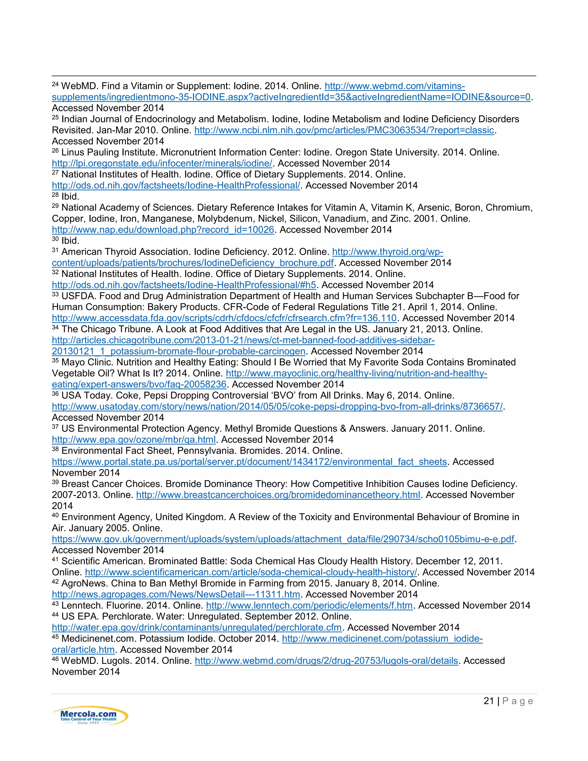 21 | P a g e
24 WebMD. Find a Vitamin or Supplement: Iodine. 2014. Online. http://www.webmd.com/vitamins-
supplements/ingredientmono-35-IODINE.aspx?activeIngredientId=35&activeIngredientName=IODINE&source=0.
Accessed November 2014
25 Indian Journal of Endocrinology and Metabolism. Iodine, Iodine Metabolism and Iodine Deficiency Disorders
Revisited. Jan-Mar 2010. Online. http://www.ncbi.nlm.nih.gov/pmc/articles/PMC3063534/?report=classic.
Accessed November 2014
26 Linus Pauling Institute. Micronutrient Information Center: Iodine. Oregon State University. 2014. Online.
http://lpi.oregonstate.edu/infocenter/minerals/iodine/. Accessed November 2014
27 National Institutes of Health. Iodine. Office of Dietary Supplements. 2014. Online.
http://ods.od.nih.gov/factsheets/Iodine-HealthProfessional/. Accessed November 2014
28 Ibid.
29 National Academy of Sciences. Dietary Reference Intakes for Vitamin A, Vitamin K, Arsenic, Boron, Chromium,
Copper, Iodine, Iron, Manganese, Molybdenum, Nickel, Silicon, Vanadium, and Zinc. 2001. Online.
http://www.nap.edu/download.php?record_id=10026. Accessed November 2014
30 Ibid.
31 American Thyroid Association. Iodine Deficiency. 2012. Online. http://www.thyroid.org/wp-
content/uploads/patients/brochures/IodineDeficiency_brochure.pdf. Accessed November 2014
32 National Institutes of Health. Iodine. Office of Dietary Supplements. 2014. Online.
http://ods.od.nih.gov/factsheets/Iodine-HealthProfessional/#h5. Accessed November 2014
33 USFDA. Food and Drug Administration Department of Health and Human Services Subchapter B—Food for
Human Consumption: Bakery Products. CFR-Code of Federal Regulations Title 21. April 1, 2014. Online.
http://www.accessdata.fda.gov/scripts/cdrh/cfdocs/cfcfr/cfrsearch.cfm?fr=136.110. Accessed November 2014
34 The Chicago Tribune. A Look at Food Additives that Are Legal in the US. January 21, 2013. Online.
http://articles.chicagotribune.com/2013-01-21/news/ct-met-banned-food-additives-sidebar-
20130121_1_potassium-bromate-flour-probable-carcinogen. Accessed November 2014
35 Mayo Clinic. Nutrition and Healthy Eating: Should I Be Worried that My Favorite Soda Contains Brominated
Vegetable Oil? What Is It? 2014. Online. http://www.mayoclinic.org/healthy-living/nutrition-and-healthy-
eating/expert-answers/bvo/faq-20058236. Accessed November 2014
36 USA Today. Coke, Pepsi Dropping Controversial ‘BVO’ from All Drinks. May 6, 2014. Online.
http://www.usatoday.com/story/news/nation/2014/05/05/coke-pepsi-dropping-bvo-from-all-drinks/8736657/.
Accessed November 2014
37 US Environmental Protection Agency. Methyl Bromide Questions & Answers. January 2011. Online.
http://www.epa.gov/ozone/mbr/qa.html. Accessed November 2014
38 Environmental Fact Sheet, Pennsylvania. Bromides. 2014. Online.
https://www.portal.state.pa.us/portal/server.pt/document/1434172/environmental_fact_sheets. Accessed
November 2014
39 Breast Cancer Choices. Bromide Dominance Theory: How Competitive Inhibition Causes Iodine Deficiency.
2007-2013. Online. http://www.breastcancerchoices.org/bromidedominancetheory.html. Accessed November
2014
40 Environment Agency, United Kingdom. A Review of the Toxicity and Environmental Behaviour of Bromine in
Air. January 2005. Online.
https://www.gov.uk/government/uploads/system/uploads/attachment_data/file/290734/scho0105bimu-e-e.pdf.
Accessed November 2014
41 Scientific American. Brominated Battle: Soda Chemical Has Cloudy Health History. December 12, 2011.
Online. http://www.scientificamerican.com/article/soda-chemical-cloudy-health-history/. Accessed November 2014
42 AgroNews. China to Ban Methyl Bromide in Farming from 2015. January 8, 2014. Online.
http://news.agropages.com/News/NewsDetail---11311.htm. Accessed November 2014
43 Lenntech. Fluorine. 2014. Online. http://www.lenntech.com/periodic/elements/f.htm. Accessed November 2014
44 US EPA. Perchlorate. Water: Unregulated. September 2012. Online.
http://water.epa.gov/drink/contaminants/unregulated/perchlorate.cfm. Accessed November 2014
45 Medicinenet.com. Potassium Iodide. October 2014. http://www.medicinenet.com/potassium_iodide-
oral/article.htm. Accessed November 2014
46 WebMD. Lugols. 2014. Online. http://www.webmd.com/drugs/2/drug-20753/lugols-oral/details. Accessed
November 2014
 