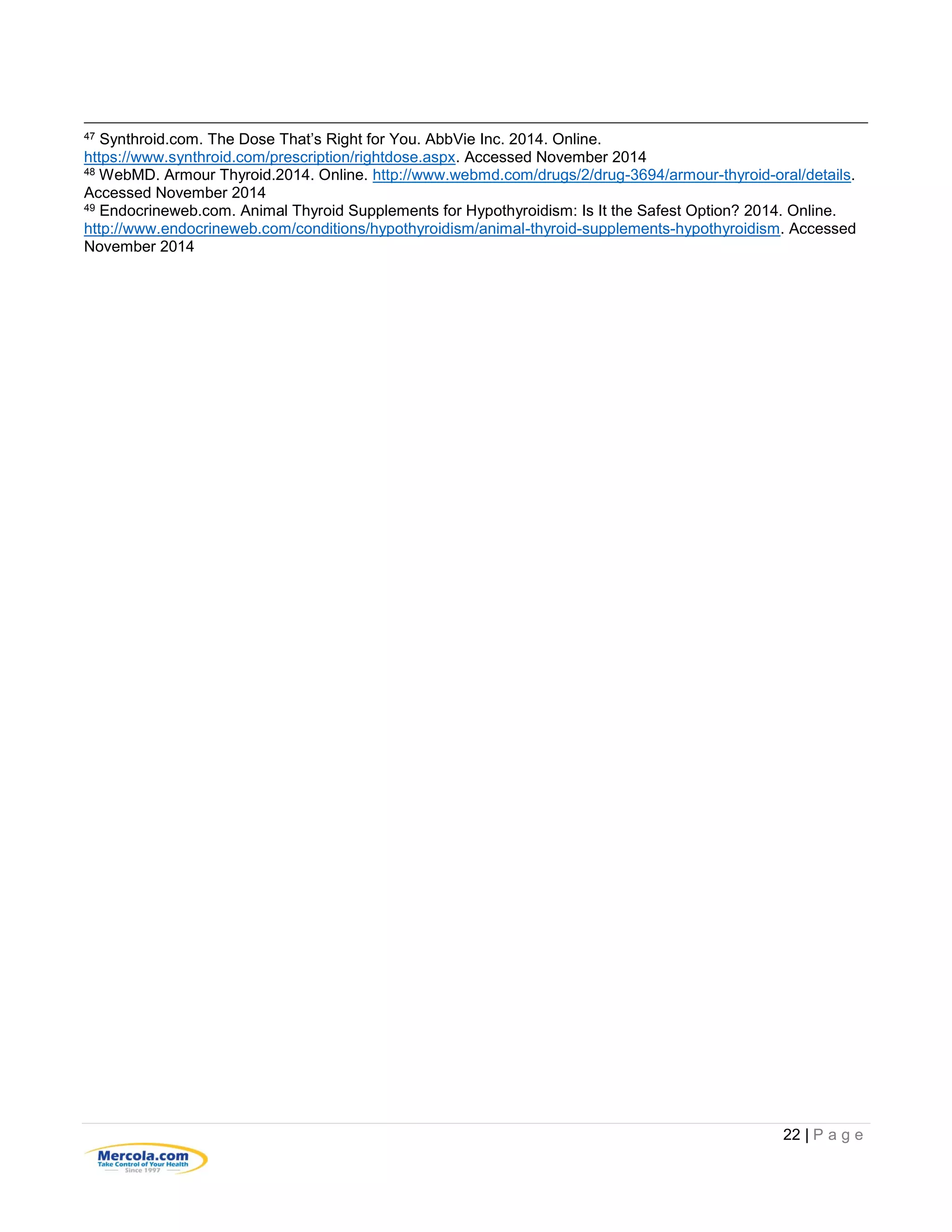 22 | P a g e
47 Synthroid.com. The Dose That’s Right for You. AbbVie Inc. 2014. Online.
https://www.synthroid.com/prescription/rightdose.aspx. Accessed November 2014
48 WebMD. Armour Thyroid.2014. Online. http://www.webmd.com/drugs/2/drug-3694/armour-thyroid-oral/details.
Accessed November 2014
49 Endocrineweb.com. Animal Thyroid Supplements for Hypothyroidism: Is It the Safest Option? 2014. Online.
http://www.endocrineweb.com/conditions/hypothyroidism/animal-thyroid-supplements-hypothyroidism. Accessed
November 2014
 