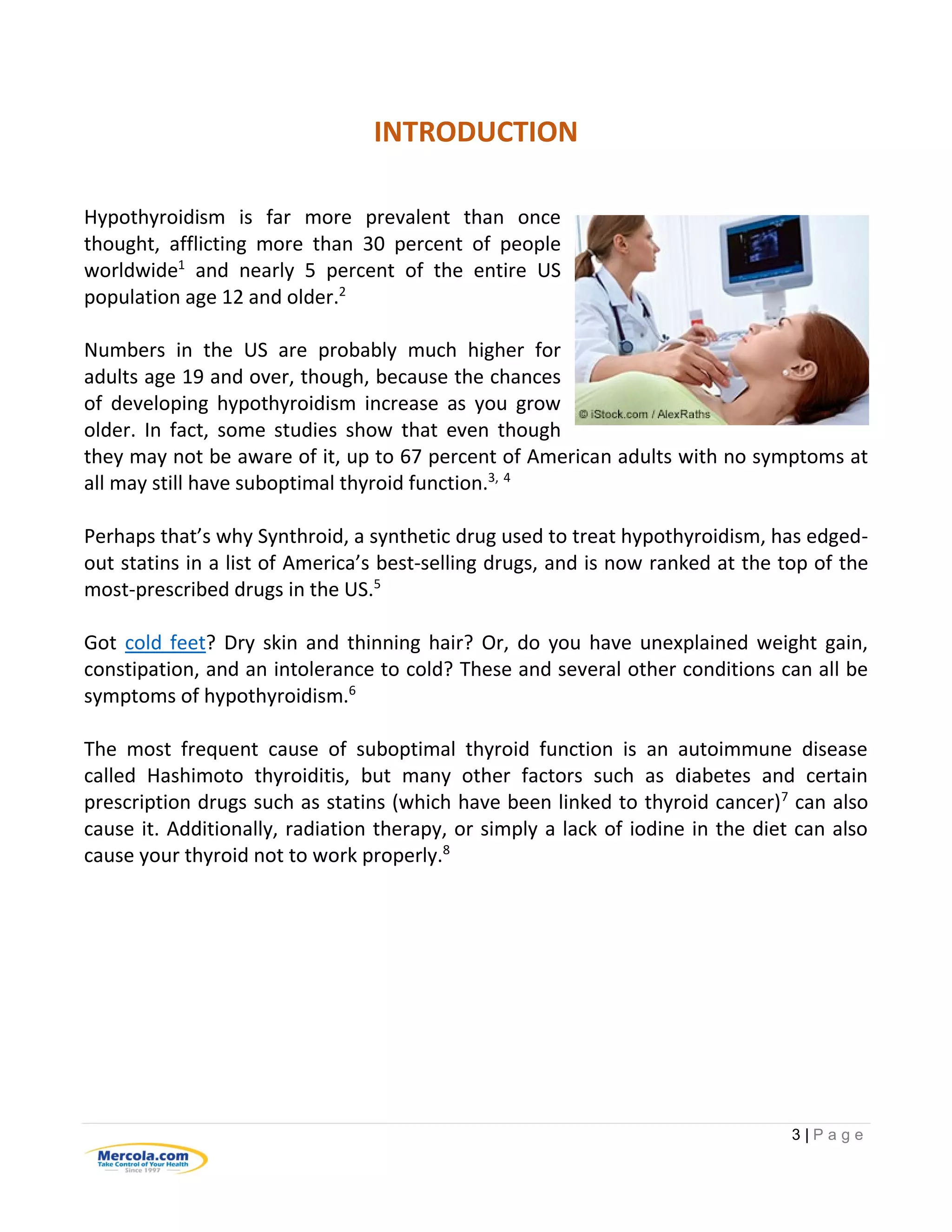 3 | P a g e
INTRODUCTION
Hypothyroidism is far more prevalent than once
thought, afflicting more than 30 percent of people
worldwide1
and nearly 5 percent of the entire US
population age 12 and older.2
Numbers in the US are probably much higher for
adults age 19 and over, though, because the chances
of developing hypothyroidism increase as you grow
older. In fact, some studies show that even though
they may not be aware of it, up to 67 percent of American adults with no symptoms at
all may still have suboptimal thyroid function.3, 4
Perhaps that’s why Synthroid, a synthetic drug used to treat hypothyroidism, has edged-
out statins in a list of America’s best-selling drugs, and is now ranked at the top of the
most-prescribed drugs in the US.5
Got cold feet? Dry skin and thinning hair? Or, do you have unexplained weight gain,
constipation, and an intolerance to cold? These and several other conditions can all be
symptoms of hypothyroidism.6
The most frequent cause of suboptimal thyroid function is an autoimmune disease
called Hashimoto thyroiditis, but many other factors such as diabetes and certain
prescription drugs such as statins (which have been linked to thyroid cancer)7
can also
cause it. Additionally, radiation therapy, or simply a lack of iodine in the diet can also
cause your thyroid not to work properly.8
 