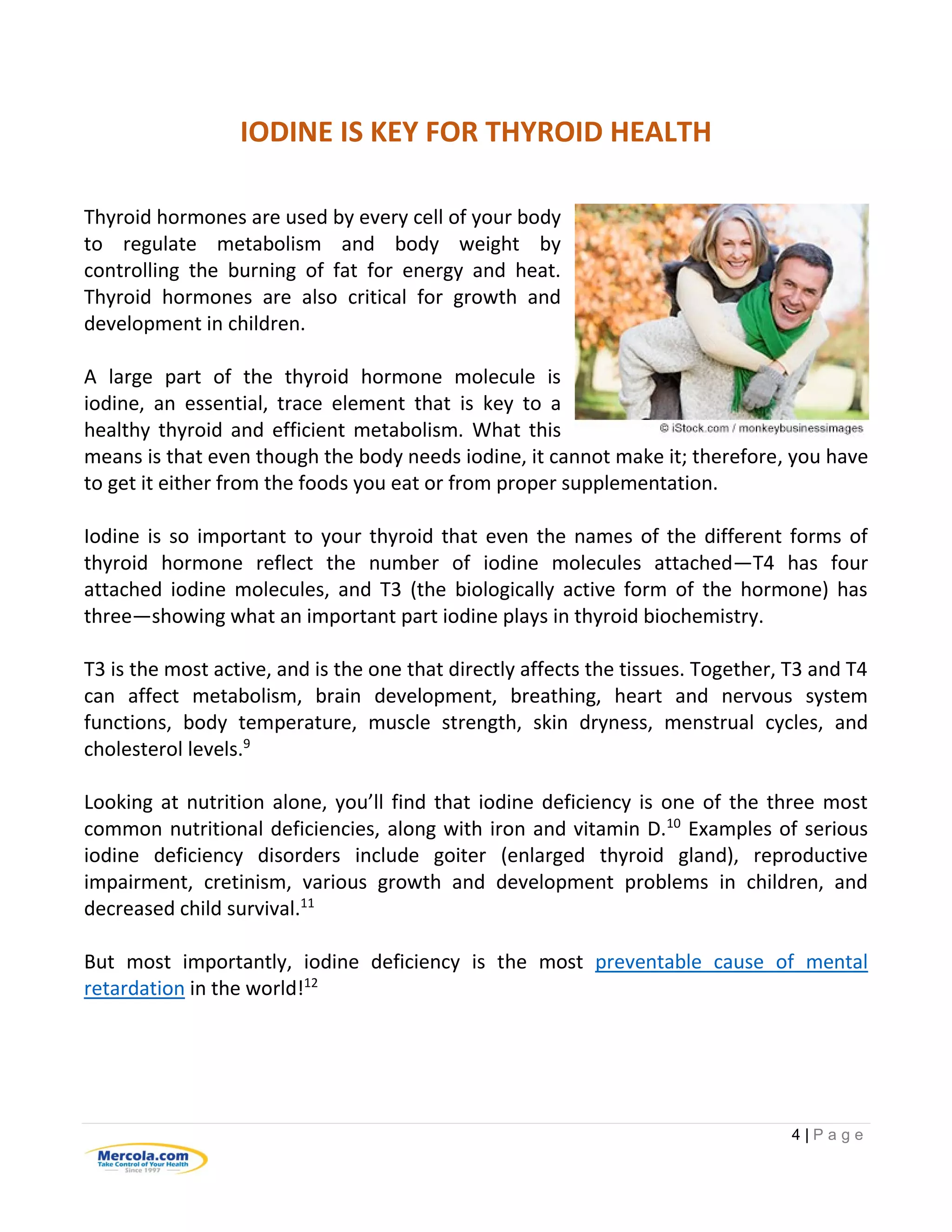 4 | P a g e
IODINE IS KEY FOR THYROID HEALTH
Thyroid hormones are used by every cell of your body
to regulate metabolism and body weight by
controlling the burning of fat for energy and heat.
Thyroid hormones are also critical for growth and
development in children.
A large part of the thyroid hormone molecule is
iodine, an essential, trace element that is key to a
healthy thyroid and efficient metabolism. What this
means is that even though the body needs iodine, it cannot make it; therefore, you have
to get it either from the foods you eat or from proper supplementation.
Iodine is so important to your thyroid that even the names of the different forms of
thyroid hormone reflect the number of iodine molecules attached—T4 has four
attached iodine molecules, and T3 (the biologically active form of the hormone) has
three—showing what an important part iodine plays in thyroid biochemistry.
T3 is the most active, and is the one that directly affects the tissues. Together, T3 and T4
can affect metabolism, brain development, breathing, heart and nervous system
functions, body temperature, muscle strength, skin dryness, menstrual cycles, and
cholesterol levels.9
Looking at nutrition alone, you’ll find that iodine deficiency is one of the three most
common nutritional deficiencies, along with iron and vitamin D.10
Examples of serious
iodine deficiency disorders include goiter (enlarged thyroid gland), reproductive
impairment, cretinism, various growth and development problems in children, and
decreased child survival.11
But most importantly, iodine deficiency is the most preventable cause of mental
retardation in the world!12
 