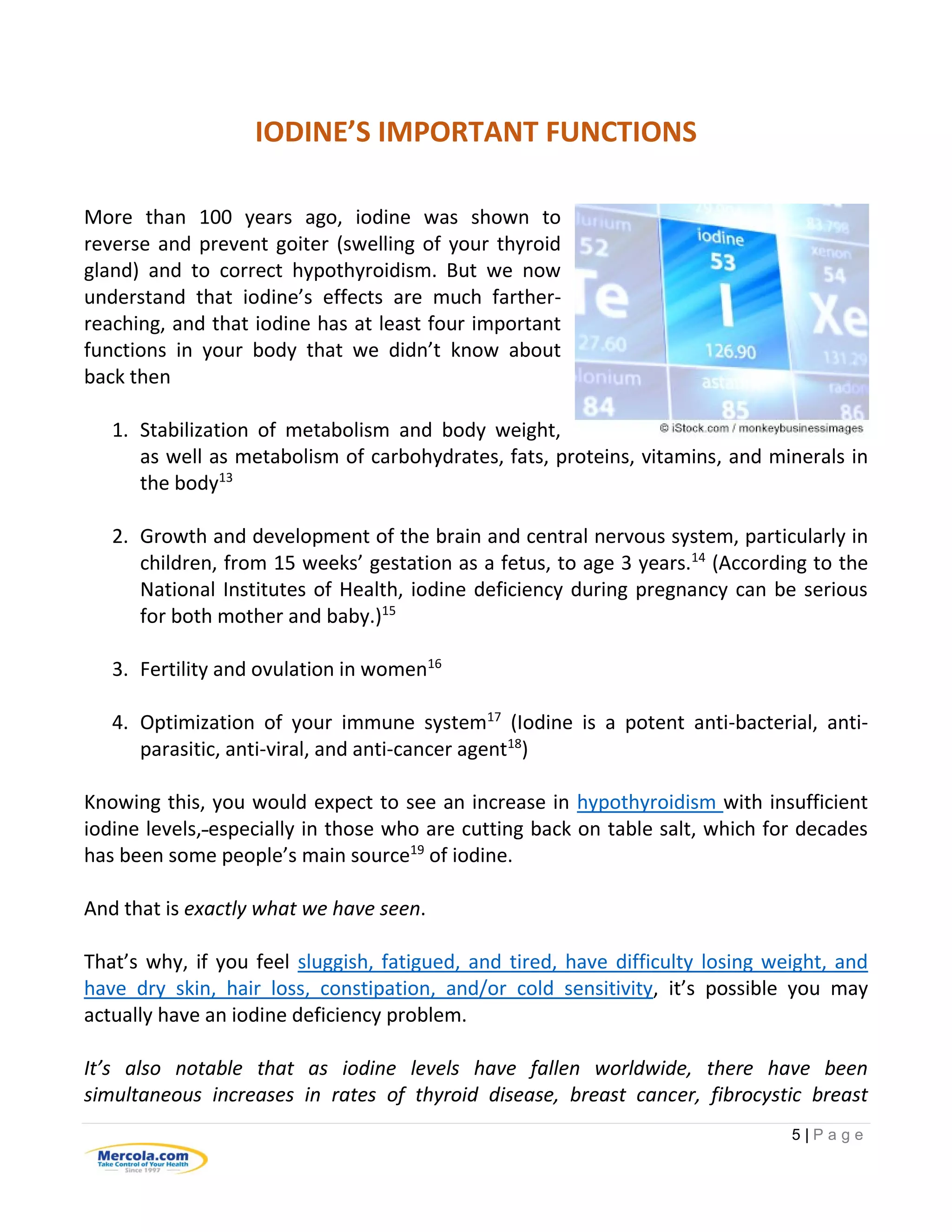5 | P a g e
IODINE’S IMPORTANT FUNCTIONS
More than 100 years ago, iodine was shown to
reverse and prevent goiter (swelling of your thyroid
gland) and to correct hypothyroidism. But we now
understand that iodine’s effects are much farther-
reaching, and that iodine has at least four important
functions in your body that we didn’t know about
back then
1. Stabilization of metabolism and body weight,
as well as metabolism of carbohydrates, fats, proteins, vitamins, and minerals in
the body13
2. Growth and development of the brain and central nervous system, particularly in
children, from 15 weeks’ gestation as a fetus, to age 3 years.14
(According to the
National Institutes of Health, iodine deficiency during pregnancy can be serious
for both mother and baby.)15
3. Fertility and ovulation in women16
4. Optimization of your immune system17
(Iodine is a potent anti-bacterial, anti-
parasitic, anti-viral, and anti-cancer agent18
)
Knowing this, you would expect to see an increase in hypothyroidism with insufficient
iodine levels, especially in those who are cutting back on table salt, which for decades
has been some people’s main source19
of iodine.
And that is exactly what we have seen.
That’s why, if you feel sluggish, fatigued, and tired, have difficulty losing weight, and
have dry skin, hair loss, constipation, and/or cold sensitivity, it’s possible you may
actually have an iodine deficiency problem.
It’s also notable that as iodine levels have fallen worldwide, there have been
simultaneous increases in rates of thyroid disease, breast cancer, fibrocystic breast
 