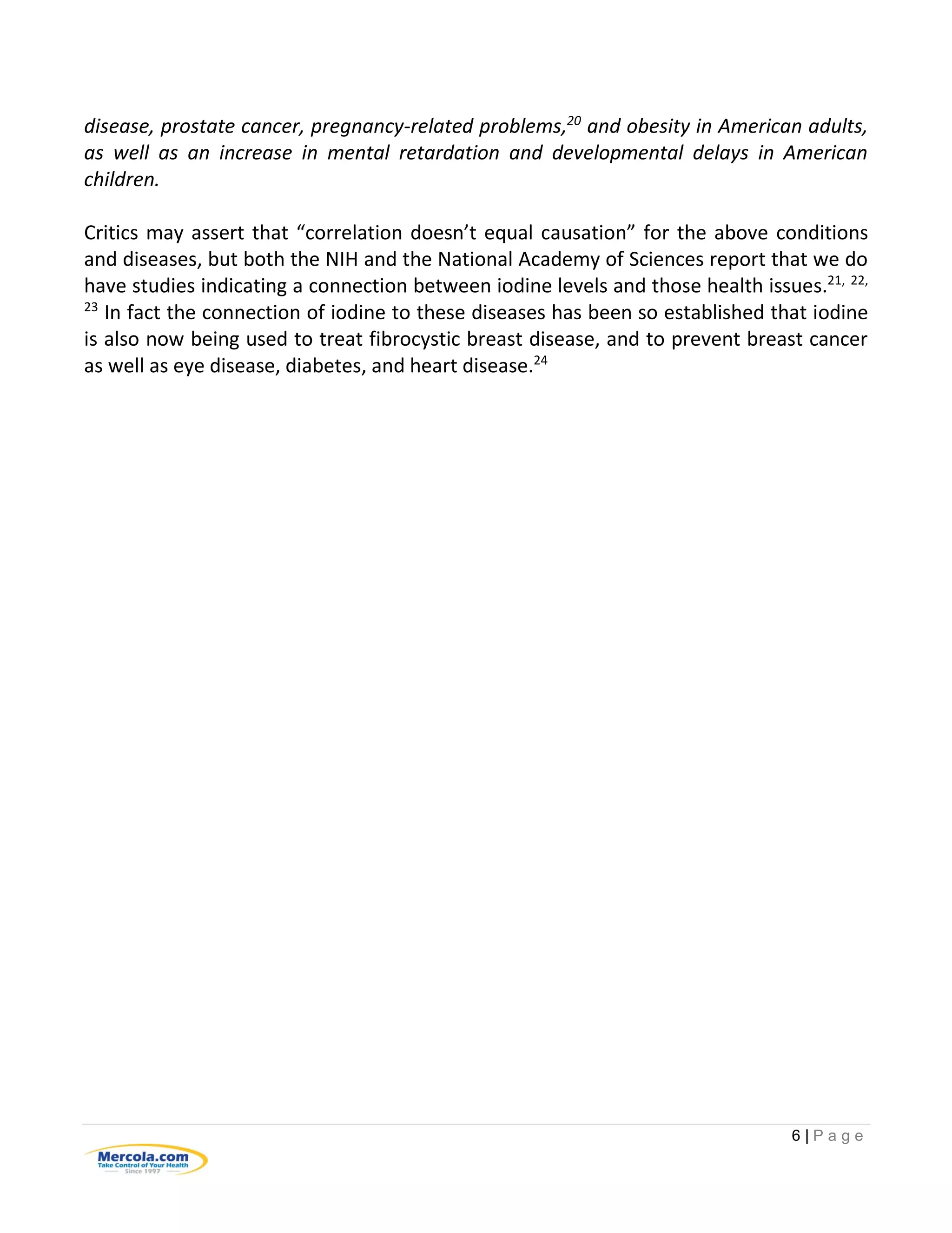 6 | P a g e
disease, prostate cancer, pregnancy-related problems,20
and obesity in American adults,
as well as an increase in mental retardation and developmental delays in American
children.
Critics may assert that “correlation doesn’t equal causation” for the above conditions
and diseases, but both the NIH and the National Academy of Sciences report that we do
have studies indicating a connection between iodine levels and those health issues.21, 22,
23
In fact the connection of iodine to these diseases has been so established that iodine
is also now being used to treat fibrocystic breast disease, and to prevent breast cancer
as well as eye disease, diabetes, and heart disease.24
 