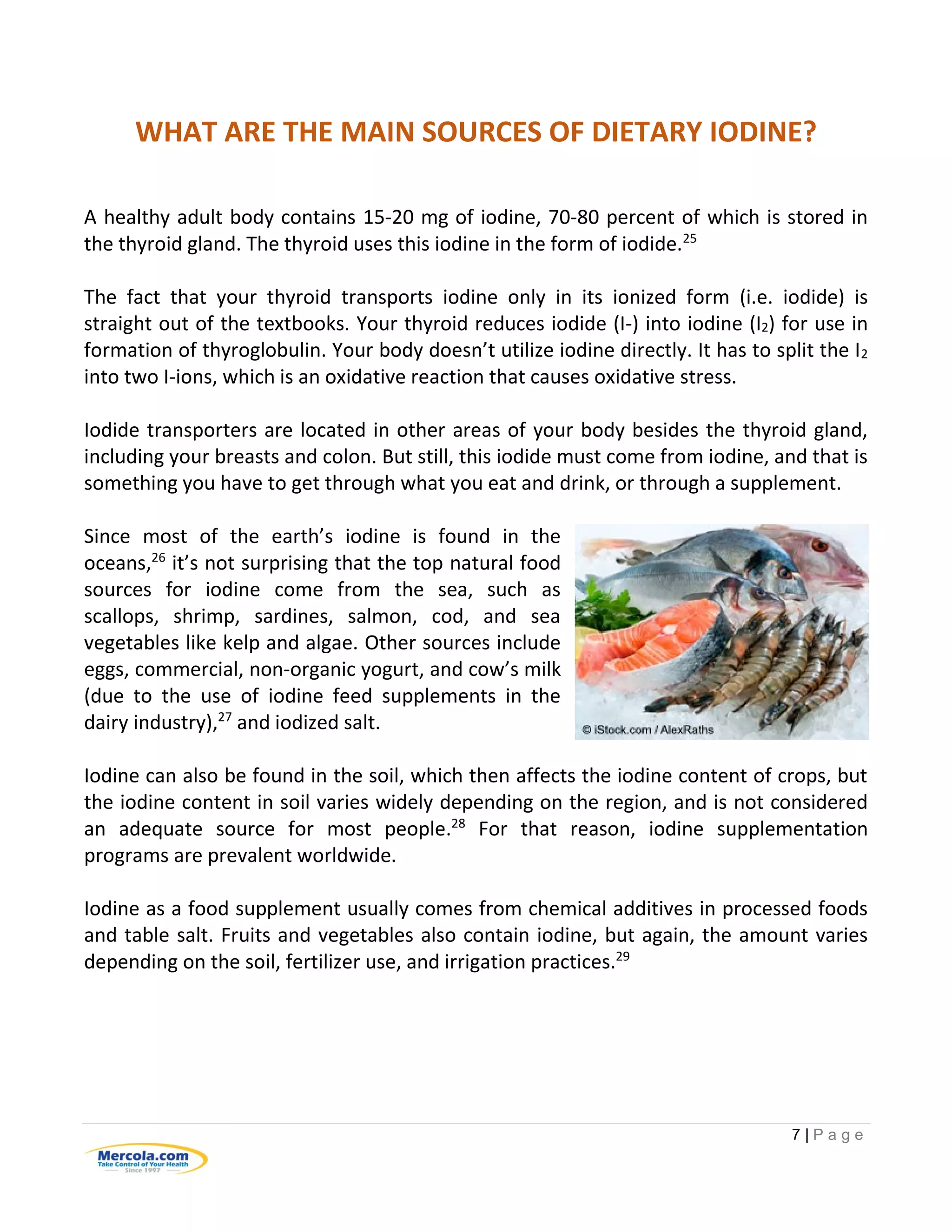 7 | P a g e
WHAT ARE THE MAIN SOURCES OF DIETARY IODINE?
A healthy adult body contains 15-20 mg of iodine, 70-80 percent of which is stored in
the thyroid gland. The thyroid uses this iodine in the form of iodide.25
The fact that your thyroid transports iodine only in its ionized form (i.e. iodide) is
straight out of the textbooks. Your thyroid reduces iodide (I-) into iodine (I2) for use in
formation of thyroglobulin. Your body doesn’t utilize iodine directly. It has to split the I2
into two I-ions, which is an oxidative reaction that causes oxidative stress.
Iodide transporters are located in other areas of your body besides the thyroid gland,
including your breasts and colon. But still, this iodide must come from iodine, and that is
something you have to get through what you eat and drink, or through a supplement.
Since most of the earth’s iodine is found in the
oceans,26
it’s not surprising that the top natural food
sources for iodine come from the sea, such as
scallops, shrimp, sardines, salmon, cod, and sea
vegetables like kelp and algae. Other sources include
eggs, commercial, non-organic yogurt, and cow’s milk
(due to the use of iodine feed supplements in the
dairy industry),27
and iodized salt.
Iodine can also be found in the soil, which then affects the iodine content of crops, but
the iodine content in soil varies widely depending on the region, and is not considered
an adequate source for most people.28
For that reason, iodine supplementation
programs are prevalent worldwide.
Iodine as a food supplement usually comes from chemical additives in processed foods
and table salt. Fruits and vegetables also contain iodine, but again, the amount varies
depending on the soil, fertilizer use, and irrigation practices.29
 