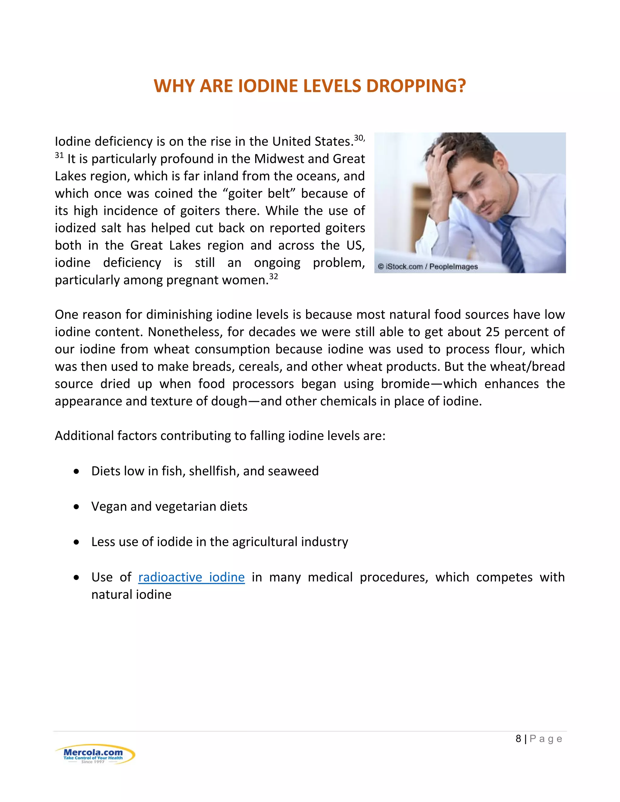 8 | P a g e
WHY ARE IODINE LEVELS DROPPING?
Iodine deficiency is on the rise in the United States.30,
31
It is particularly profound in the Midwest and Great
Lakes region, which is far inland from the oceans, and
which once was coined the “goiter belt” because of
its high incidence of goiters there. While the use of
iodized salt has helped cut back on reported goiters
both in the Great Lakes region and across the US,
iodine deficiency is still an ongoing problem,
particularly among pregnant women.32
One reason for diminishing iodine levels is because most natural food sources have low
iodine content. Nonetheless, for decades we were still able to get about 25 percent of
our iodine from wheat consumption because iodine was used to process flour, which
was then used to make breads, cereals, and other wheat products. But the wheat/bread
source dried up when food processors began using bromide—which enhances the
appearance and texture of dough—and other chemicals in place of iodine.
Additional factors contributing to falling iodine levels are:
 Diets low in fish, shellfish, and seaweed
 Vegan and vegetarian diets
 Less use of iodide in the agricultural industry
 Use of radioactive iodine in many medical procedures, which competes with
natural iodine
 