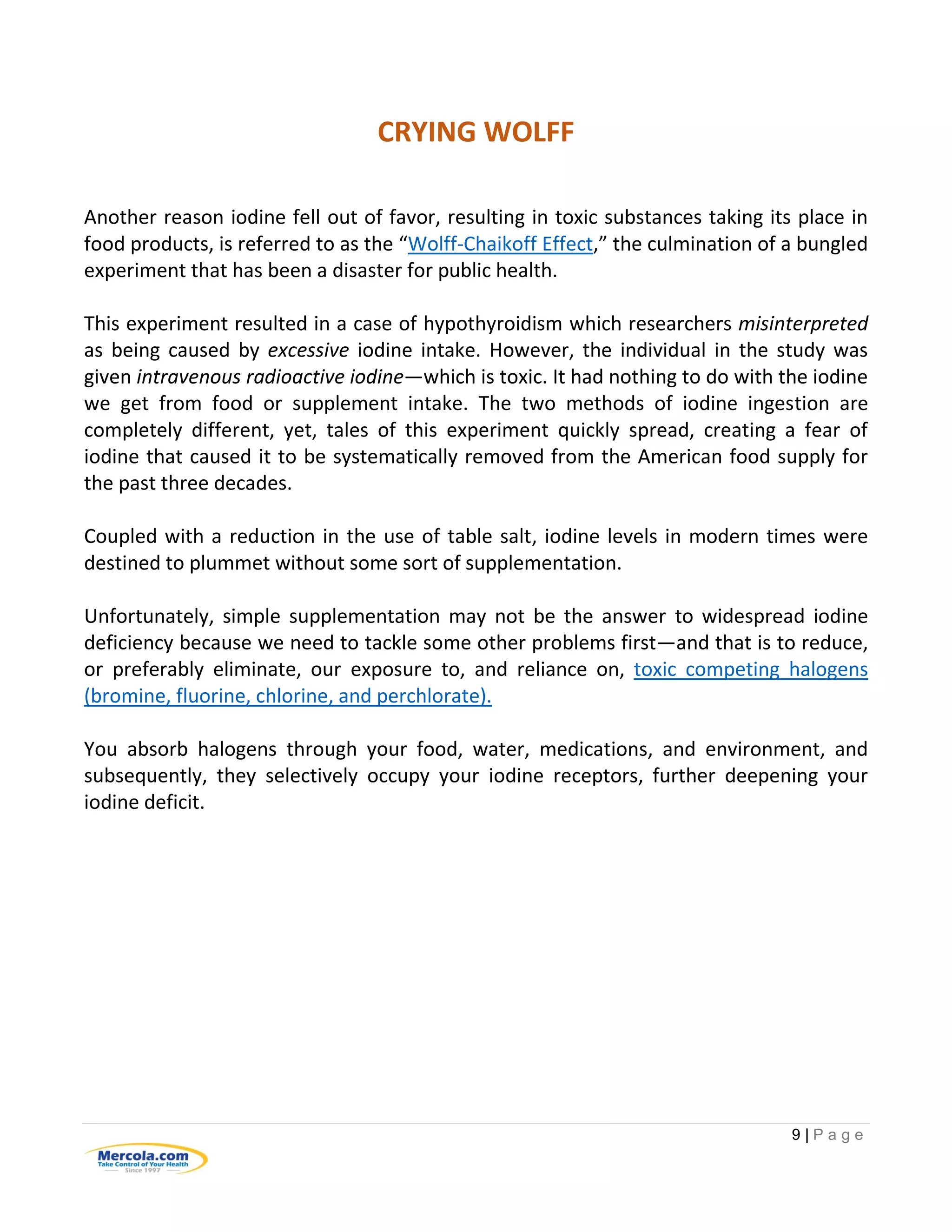 9 | P a g e
CRYING WOLFF
Another reason iodine fell out of favor, resulting in toxic substances taking its place in
food products, is referred to as the “Wolff-Chaikoff Effect,” the culmination of a bungled
experiment that has been a disaster for public health.
This experiment resulted in a case of hypothyroidism which researchers misinterpreted
as being caused by excessive iodine intake. However, the individual in the study was
given intravenous radioactive iodine—which is toxic. It had nothing to do with the iodine
we get from food or supplement intake. The two methods of iodine ingestion are
completely different, yet, tales of this experiment quickly spread, creating a fear of
iodine that caused it to be systematically removed from the American food supply for
the past three decades.
Coupled with a reduction in the use of table salt, iodine levels in modern times were
destined to plummet without some sort of supplementation.
Unfortunately, simple supplementation may not be the answer to widespread iodine
deficiency because we need to tackle some other problems first—and that is to reduce,
or preferably eliminate, our exposure to, and reliance on, toxic competing halogens
(bromine, fluorine, chlorine, and perchlorate).
You absorb halogens through your food, water, medications, and environment, and
subsequently, they selectively occupy your iodine receptors, further deepening your
iodine deficit.
 