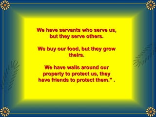 We have servants who serve us,We have servants who serve us,
but they serve others.but they serve others.
We buy our food, but they growWe buy our food, but they grow
theirs.theirs.
We have walls around ourWe have walls around our
property to protect us, theyproperty to protect us, they
have friends to protect them."have friends to protect them." ..
 