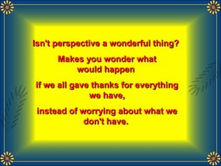 Isn't perspective a wonderful thing?Isn't perspective a wonderful thing?
Makes you wonder whatMakes you wonder what
would happenwould happen
if we all gave thanks for everythingif we all gave thanks for everything
we have,we have,
instead of worrying about what weinstead of worrying about what we
don't have.don't have.
 