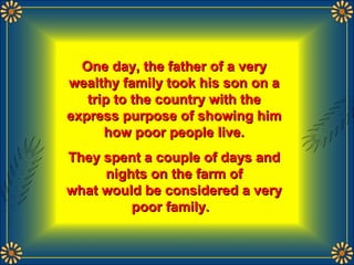 One day, the father of a veryOne day, the father of a very
wealthy family took his son on awealthy family took his son on a
trip to the country with thetrip to the country with the
express purpose of showing himexpress purpose of showing him
how poor people live.how poor people live.
They spent a couple of days andThey spent a couple of days and
nights on the farm ofnights on the farm of
what would be considered a verywhat would be considered a very
poor family.poor family.
 