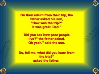 On their return from their trip, theOn their return from their trip, the
father asked his son,father asked his son,
"How was the trip?""How was the trip?"
It was great, Dad."It was great, Dad."
Did you see how poor peopleDid you see how poor people
live?" the father asked.live?" the father asked.
Oh yeah," said the son.Oh yeah," said the son.
So, tell me, what did you learn fromSo, tell me, what did you learn from
the trip?"the trip?"
asked the father.asked the father.
 