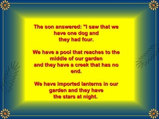 The son answered: "I saw that weThe son answered: "I saw that we
have one dog andhave one dog and
they had four.they had four.
We have a pool that reaches to theWe have a pool that reaches to the
middle of our gardenmiddle of our garden
and they have a creek that has noand they have a creek that has no
end.end.
We have imported lanterns in ourWe have imported lanterns in our
garden and they havegarden and they have
the stars at night.the stars at night.
 