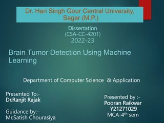 Brain Tumor Detection Using Machine
Learning
Dissertation
(CSA-CC-4201)
2022-23
Dr. Hari Singh Gour Central University,
Sagar (M.P.)
Department of Computer Science & Application
Presented To:-
Dr.Ranjit Rajak
Guidance by:-
Mr.Satish Chourasiya
Presented by :-
Pooran Raikwar
Y21271029
MCA-4th-sem
 