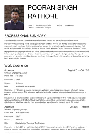 :E-mail pooranmitt@yahoo.in :Phone 9686001766
:Address Sector 7 ext, Gurgaon
Accenture Aug 2013 — Oct 2013
Accenture Oct 2013 — Present
POORAN SINGH
RATHORE
PROFESSIONAL SUMMARY
Software Professional with 2 year of experience in Software Testing and working in onsite/offshore model.
Proficient in Manual Testing of web based applications on hand held devices and desktop across different operating
systems. In depth knowledge of SDLC and its various aspects like functionality, performance and integration. Well
versed with testing tools like perfecto, Simulators, Quality Center, Worksoft Certify, Version one, Simulator (X-code).
High proficiency in preparingfunctional test cases, test scripts based on the specifications and discussions with onshore
FA’s, executing test scripts, coordinating with development team to fix bugs also designing and developing test
automation for regression suite. Sound domain knowledge of storage. Resourceful team player and capable of delivering
tasks within stringent timelines.
Work experience
Software Engineering Analyst
Project Title : TS Edge
Client Name : EMC2
Duration : 2 Months
Role : Automation Test Engineer
Description : TS Edge is a resource management application which helps project managers effectively manage
resources on their projects. This web based application is aimed at providing a convenient way to track resources for
projects.
I have worked as a Functional Test Engineer in this project. My responsibilities involved Test Execution, Test Case
updating/modification, sending Daily Status Reports to the stakeholders, communicating issues/observations to the
stakeholders in daily triage calls etc. I had received various appreciations for my good work in this project.
Software Engineering Analyst
Project Title : EMC.COM (SPE)
Client Name : EMC2
Duration : 22 Months
Role :Mobility testing/ Functional Test Engineer
Description : EMC.COM is the official website of EMC2 . It contains information about EMC’s various products &
solutions, services, support services, communities, partners etc. Content was entitled as per different level of user
POORAN SINGH RATHORE 1
 