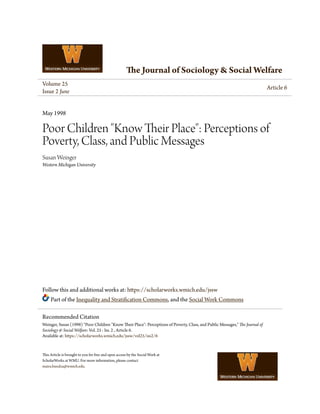The Journal of Sociology & Social Welfare
Volume 25
Issue 2 June
Article 6
May 1998
Poor Children "Know Their Place": Perceptions of
Poverty, Class, and Public Messages
Susan Weinger
Western Michigan University
Follow this and additional works at: https://scholarworks.wmich.edu/jssw
Part of the Inequality and Stratification Commons, and the Social Work Commons
This Article is brought to you for free and open access by the Social Work at
ScholarWorks at WMU. For more information, please contact
maira.bundza@wmich.edu.
Recommended Citation
Weinger, Susan (1998) "Poor Children "Know Their Place": Perceptions of Poverty, Class, and Public Messages," The Journal of
Sociology & Social Welfare: Vol. 25 : Iss. 2 , Article 6.
Available at: https://scholarworks.wmich.edu/jssw/vol25/iss2/6
 