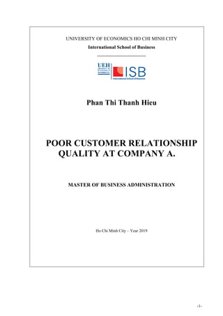 -1-
UNIVERSITY OF ECONOMICS HO CHI MINH CITY
International School of Business
------------------------------
Phan Thi Thanh Hieu
POOR CUSTOMER RELATIONSHIP
QUALITY AT COMPANY A.
MASTER OF BUSINESS ADMINISTRATION
Ho Chi Minh City – Year 2019
 
