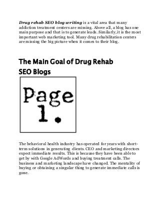 Drug rehab SEO blog writing is a vital area that many
addiction treatment centers are missing. Above all, a blog has one
main purpose and that is to generate leads. Similarly, it is the most
important web marketing tool. Many drug rehabilitation centers
are missing the big picture when it comes to their blog.
The Main Goal of Drug Rehab
SEO Blogs
The behavioral health industry has operated for years with short-
term solutions in generating clients. CEO and marketing directors
expect immediate results. This is because they have been able to
get by with Google AdWords and buying treatment calls. The
business and marketing landscape have changed. The mentality of
buying or obtaining a singular thing to generate immediate calls is
gone.
 
