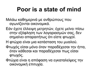 Poor is a state of mind
Μιλάω καθημερινά με ανθρώπους που
αγωνίζονται οικονομικά.
Εάν έχετε έλλειψη μετρητών, έχετε μείνει πίσω
στην εξόφληση των λογαριασμών σας, δεν
σημαίνει απαραιτήτως ότι είστε φτωχοί.
Η φτώχια είναι μια κατάσταση του μυαλού.
Φτωχός είσαι μόνο όταν παραδέχεσαι την ήττα,
όταν κάθεσαι και παραδέχεσαι πως είσαι
φτωχός.
Φτώχια είναι η απόφαση να εγκαταλείψεις την
οικονομική επιτυχία.
 