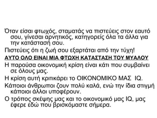 Όταν είσαι φτωχός, σταματάς να πιστεύεις στον εαυτό
σου, γίνεσαι αρνητικός, κατηγορείς όλα τα άλλα για
την κατάστασή σου.
Πιστεύεις ότι η ζωή σου εξαρτάται από την τύχη!
ΑΥΤΟ ΟΛΟ ΕΙΝΑΙ ΜΙΑ ΦΤΩΧΗ ΚΑΤΑΣΤΑΣΗ ΤΟΥ ΜΥΑΛΟΥ
Η παρούσα οικονομική κρίση είναι κάτι που συμβαίνει
σε όλους μας.
Η κρίση αυτή κριτικάρει το ΟΙΚΟΝΟΜΙΚΟ ΜΑΣ IQ.
Κάποιοι άνθρωποι ζουν πολύ καλά, ενώ την ίδια στιγμή
κάποιοι άλλοι υποφέρουν.
Ο τρόπος σκέψης μας και το οικονομικό μας IQ, μας
έφερε εδώ που βρισκόμαστε σήμερα.
 