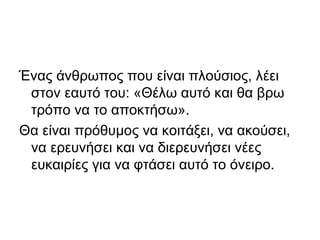 Ένας άνθρωπος που είναι πλούσιος, λέει
στον εαυτό του: «Θέλω αυτό και θα βρω
τρόπο να το αποκτήσω».
Θα είναι πρόθυμος να κοιτάξει, να ακούσει,
να ερευνήσει και να διερευνήσει νέες
ευκαιρίες για να φτάσει αυτό το όνειρο.
 
