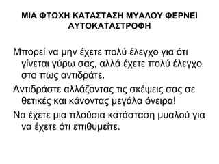 ΜΙΑ ΦΤΩΧΗ ΚΑΤΑΣΤΑΣΗ ΜΥΑΛΟΥ ΦΕΡΝΕΙ
ΑΥΤΟΚΑΤΑΣΤΡΟΦΗ
Μπορεί να μην έχετε πολύ έλεγχο για ότι
γίνεται γύρω σας, αλλά έχετε πολύ έλεγχο
στο πως αντιδράτε.
Αντιδράστε αλλάζοντας τις σκέψεις σας σε
θετικές και κάνοντας μεγάλα όνειρα!
Να έχετε μια πλούσια κατάσταση μυαλού για
να έχετε ότι επιθυμείτε.
 