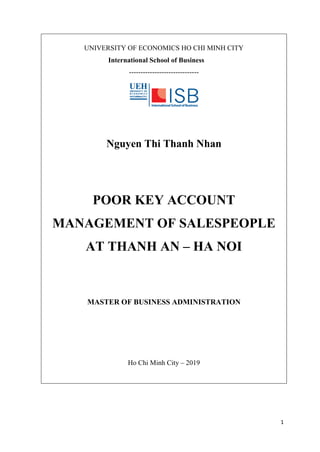 1
UNIVERSITY OF ECONOMICS HO CHI MINH CITY
International School of Business
------------------------------
Nguyen Thi Thanh Nhan
POOR KEY ACCOUNT
MANAGEMENT OF SALESPEOPLE
AT THANH AN – HA NOI
MASTER OF BUSINESS ADMINISTRATION
Ho Chi Minh City – 2019
 