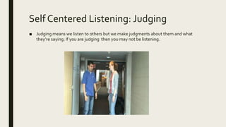 Self Centered Listening: Judging
■ Judging means we listen to others but we make judgments about them and what
they’re saying. If you are judging then you may not be listening.
 