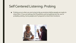 Self Centered Listening: Probing
■ Probing occurs when you are trying to dig up emotions before people are ready to
share them. If you are asking a lot of questions and not getting very far, you’re
probably probing. Some people aren’t prepared to share their emotions.
 